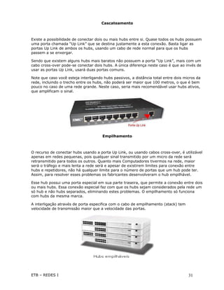 Cascateamento



Existe a possibilidade de conectar dois ou mais hubs entre si. Quase todos os hubs possuem
uma porta chamada “Up Link” que se destina justamente a esta conexão. Basta ligar as
portas Up Link de ambos os hubs, usando um cabo de rede normal para que os hubs
passem a se enxergar.

Sendo que existem alguns hubs mais baratos não possuem a porta “Up Link”, mais com um
cabo cross-over pode-se conectar dois hubs. A única diferença neste caso é que ao invés de
usar as portas Up Link, usará duas portas comuns.

Note que caso você esteja interligando hubs passivos, a distância total entre dois micros da
rede, incluindo o trecho entre os hubs, não poderá ser maior que 100 metros, o que é bem
pouco no caso de uma rede grande. Neste caso, seria mais recomendável usar hubs ativos,
que amplificam o sinal.




                                      Empilhamento



O recurso de conectar hubs usando a porta Up Link, ou usando cabos cross-over, é utilizável
apenas em redes pequenas, pois qualquer sinal transmitido por um micro da rede será
retransmitido para todos os outros. Quanto mais Computadores tivermos na rede, maior
será o tráfego e mais lenta a rede será e apesar de existirem limites para conexão entre
hubs e repetidores, não há qualquer limite para o número de portas que um hub pode ter.
Assim, para resolver esses problemas os fabricantes desenvolveram o hub empilhável.

Esse hub possui uma porta especial em sua parte traseira, que permite a conexão entre dois
ou mais hubs. Essa conexão especial faz com que os hubs sejam considerados pela rede um
só hub e não hubs separados, eliminando estes problemas. O empilhamento só funciona
com hubs da mesma marca.

A interligação através de porta especifica com o cabo de empilhamento (stack) tem
velocidade de transmissão maior que a velocidade das portas.




ETB – REDES I                                                                        31
 