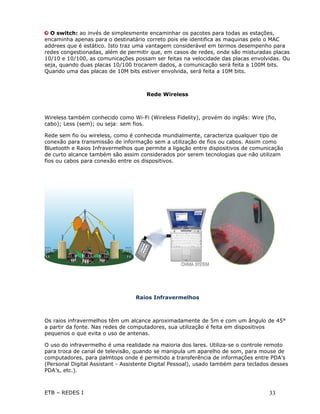 O switch: ao invés de simplesmente encaminhar os pacotes para todas as estações,
encaminha apenas para o destinatário correto pois ele identifica as maquinas pelo o MAC
addrees que é estático. Isto traz uma vantagem considerável em termos desempenho para
redes congestionadas, além de permitir que, em casos de redes, onde são misturadas placas
10/10 e 10/100, as comunicações possam ser feitas na velocidade das placas envolvidas. Ou
seja, quando duas placas 10/100 trocarem dados, a comunicação será feita a 100M bits.
Quando uma das placas de 10M bits estiver envolvida, será feita a 10M bits.



                                      Rede Wireless



Wireless também conhecido como Wi-Fi (Wireless Fidelity), provém do inglês: Wire (fio,
cabo); Less (sem); ou seja: sem fios.

Rede sem fio ou wireless, como é conhecida mundialmente, caracteriza qualquer tipo de
conexão para transmissão de informação sem a utilização de fios ou cabos. Assim como
Bluetooth e Raios Infravermelhos que permite a ligação entre dispositivos de comunicação
de curto alcance também são assim considerados por serem tecnologias que não utilizam
fios ou cabos para conexão entre os dispositivos.




                                  Raios Infravermelhos



Os raios infravermelhos têm um alcance aproximadamente de 5m e com um ângulo de 45°
a partir da fonte. Nas redes de computadores, sua utilização é feita em dispositivos
pequenos o que evita o uso de antenas.

O uso do infravermelho é uma realidade na maioria dos lares. Utiliza-se o controle remoto
para troca de canal de televisão, quando se manipula um aparelho de som, para mouse de
computadores, para palmtops onde é permitido a transferência de informações entre PDA’s
(Personal Digital Assistant - Assistente Digital Pessoal), usado também para teclados desses
PDA’s, etc.).



ETB – REDES I                                                                       33
 
