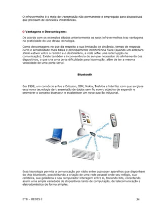 O infravermelho é o meio de transmissão não permanente e empregado para dispositivos
que precisam de conexões instantâneas.



  Vantagens e Desvantagens:

De acordo com os exemplos citados anteriormente os raios infravermelhos traz vantagens
na praticidade do uso dessa tecnologia.

Como desvantagens no que diz respeito a sua limitação de distância, tempo de resposta
curto e sensibilidade mais baixa e principalmente interferência física (quando um anteparo
sólido estiver entre o remoto e o destinatário, a rede sofre uma interrupção na
comunicação). Existe também a inconveniência de sempre necessitar do alinhamento dos
dispositivos, o que cria uma certa dificuldade para locomoção, além de ter a mesma
velocidade de uma porta serial.



                                        Bluetooth



Em 1998, um consórcio entre a Ericsson, IBM, Nokia, Toshiba e Intel fez com que surgisse
essa nova tecnologia de transmissão de dados sem fio com o objetivo de expandir e
promover o conceito bluetooth e estabelecer um novo padrão industrial.




Essa tecnologia permite a comunicação por rádio entre quaisquer aparelhos que disponham
do chip bluetooth, possibilitando a criação de uma rede pessoal onde seu relógio, sua
cafeteira, sua geladeira e seu computador interagem entre si, trocando bits, conectando
assim uma ampla variedade de dispositivos tanto de computação, de telecomunicação e
eletrodoméstico de forma simples.




ETB – REDES I                                                                       34
 
