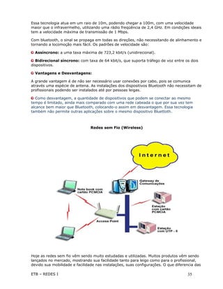 Essa tecnologia atua em um raio de 10m, podendo chegar a 100m, com uma velocidade
maior que o infravermelho, utilizando uma rádio freqüência de 2,4 GHz. Em condições ideais
tem a velocidade máxima de transmissão de 1 Mbps.

Com bluetooth, o sinal se propaga em todas as direções, não necessitando de alinhamento e
tornando a locomoção mais fácil. Os padrões de velocidade são:

  Assíncrono: a uma taxa máxima de 723,2 kbit/s (unidirecional).

  Bidirecional síncrono: com taxa de 64 kbit/s, que suporta tráfego de voz entre os dois
dispositivos.

  Vantagens e Desvantagens:

A grande vantagem é de não ser necessário usar conexões por cabo, pois se comunica
através uma espécie de antena. As instalações dos dispositivos Bluetooth não necessitam de
profissionais podendo ser instalados até por pessoas leigas.

  Como desvantagem, a quantidade de dispositivos que podem se conectar ao mesmo
tempo é limitado, ainda mais comparado com uma rede cabeada o que por sua vez tem
alcance bem maior que Bluetooth, colocando-o assim em desvantagem. Essa tecnologia
também não permite outras aplicações sobre o mesmo dispositivo Bluettoth.



                                Redes sem Fio (Wireless)




Hoje as redes sem fio vêm sendo muito estudadas e utilizadas. Muitos produtos vêm sendo
lançados no mercado, mostrando sua facilidade tanto para leigo como para o profissional,
devido sua mobilidade e facilidade nas instalações, suas configurações. O que diferencia das

ETB – REDES I                                                                       35
 