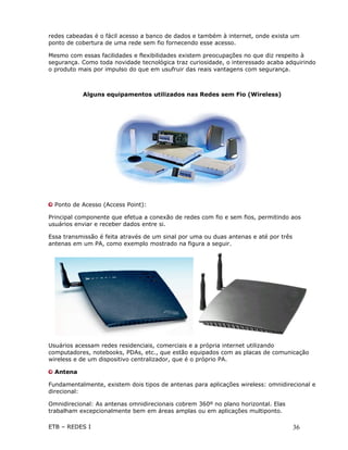 redes cabeadas é o fácil acesso a banco de dados e também à internet, onde exista um
ponto de cobertura de uma rede sem fio fornecendo esse acesso.

Mesmo com essas facilidades e flexibilidades existem preocupações no que diz respeito à
segurança. Como toda novidade tecnológica traz curiosidade, o interessado acaba adquirindo
o produto mais por impulso do que em usufruir das reais vantagens com segurança.



           Alguns equipamentos utilizados nas Redes sem Fio (Wireless)




  Ponto de Acesso (Access Point):

Principal componente que efetua a conexão de redes com fio e sem fios, permitindo aos
usuários enviar e receber dados entre si.

Essa transmissão é feita através de um sinal por uma ou duas antenas e até por três
antenas em um PA, como exemplo mostrado na figura a seguir.




Usuários acessam redes residenciais, comerciais e a própria internet utilizando
computadores, notebooks, PDAs, etc., que estão equipados com as placas de comunicação
wireless e de um dispositivo centralizador, que é o próprio PA.

  Antena

Fundamentalmente, existem dois tipos de antenas para aplicações wireless: omnidirecional e
direcional:

Omnidirecional: As antenas omnidirecionais cobrem 360º no plano horizontal. Elas
trabalham excepcionalmente bem em áreas amplas ou em aplicações multiponto.

ETB – REDES I                                                                         36
 