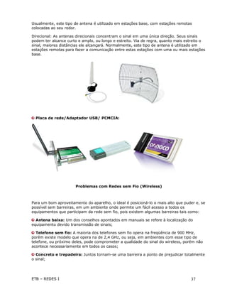 Usualmente, este tipo de antena é utilizado em estações base, com estações remotas
colocadas ao seu redor.

Direcional: As antenas direcionais concentram o sinal em uma única direção. Seus sinais
podem ter alcance curto e amplo, ou longo e estreito. Via de regra, quanto mais estreito o
sinal, maiores distâncias ele alcançará. Normalmente, este tipo de antena é utilizado em
estações remotas para fazer a comunicação entre estas estações com uma ou mais estações
base.




  Placa de rede/Adaptador USB/ PCMCIA:




                      Problemas com Redes sem Fio (Wireless)



Para um bom aproveitamento do aparelho, o ideal é posicioná-lo o mais alto que puder e, se
possível sem barreiras, em um ambiente onde permite um fácil acesso a todos os
equipamentos que participam da rede sem fio, pois existem algumas barreiras tais como:

  Antena baixa: Um dos conselhos apontados em manuais se refere à localização do
equipamento devido transmissão de sinais;

  Telefone sem fio: A maioria dos telefones sem fio opera na freqüência de 900 MHz,
porém existe modelo que opera na de 2,4 GHz, ou seja, em ambientes com esse tipo de
telefone, ou próximo deles, pode comprometer a qualidade do sinal do wireless, porém não
acontece necessariamente em todos os casos;

  Concreto e trepadeira: Juntos tornam-se uma barreira a ponto de prejudicar totalmente
o sinal;




ETB – REDES I                                                                     37
 