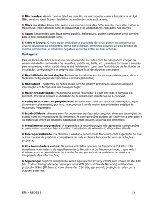 Microondas: Assim como o telefone sem fio, os microondas usam a freqüência de 2,4
GHz, sendo o ideal ficarem isolados do ambiente onde está a rede;

   Micro no chão: Como dito sobre o posicionamento dos PA’s, quanto mais alto melhor à
freqüência, vale também para as plaquinhas e os adaptadores colocados nos micros;

  Água: Recipientes com água como aquário, bebedouro, podem considerar uma barreira
para a boa propagação do sinal;

  Vidro e árvore: O vidro pode prejudicar a qualidade do sinal, porém na presença de
árvores dividindo os ambientes, como por exemplo, primeiros andares de dois prédios da
mesma companhia, a influência negativa aumenta entre as duas antenas.

Vantagens:

Para os locais de difícil acesso ou em locais onde as redes com fio não podem chegar ou
serem instaladas como salas de reuniões, auditórios, halls, etc., wireless torna-se a solução
para empresas, meios acadêmicos e até residenciais, pois tem flexibilidade de facilidade de
instalação, configuração e o próprio uso. Segue lista de algumas vantagens:

  Flexibilidade de instalação: Podem ser instaladas em locais impossíveis para cabos e
facilitam configurações temporárias e remanejamentos;

   Mobilidade - Sistemas de redes locais sem fio podem prover aos usuários acesso à
informação em tempo real em qualquer lugar;

  Maior produtividade: Proporciona acesso "liberado" à rede em todo o campus e à
Internet. Wireless oferece a liberdade de deslocamento mantendo-se a conexão;

  Redução do custo de propriedade: Wireless reduzem os custos de instalação porque
dispensam cabeamento; por isso, a economia é ainda maior em ambientes sujeitos às
mudanças freqüentes;

  Escalabilidade: Acessos sem fio podem ser configurados segundo diversas topologias de
acordo com as necessidades da empresa. As configurações podem ser facilmente alteradas e
as distâncias entre as estações adaptadas desde poucos usuários até centenas;

  Crescimento progressivo: A expansão e a reconfiguração não apresenta complicações
e, para incluir usuários, basta instalar o adaptador de wireless no dispositivo cliente;

  Interoperabilidade: Os clientes e usuários podem ficar tranqüilos com a garantia de que
outras marcas de produtos compatíveis de rede e cliente funcionarão com as soluções
proposta;

   Alta imunidade a ruídos: Os rádios utilizados operam na freqüência 2,4 GHz. Eles
trabalham num sistema de espalhamento de freqüência ou frequence hope, o que reduz
drasticamente a possibilidade de interferências, garantindo a qualidade do sinal e a
integridade das informações;

   Segurança: Suporta encriptação Wired Equivalente Privacy (WEP) com chave de até 128
bits. Todo o tráfego de rede passa por uma VPN (Virtual Private Network) utilizando o
protocolo IPSec (IP Secure) com chave de 1024 bits, garantindo proteção à rede contra
ataques externos.




ETB – REDES I                                                                         38
 