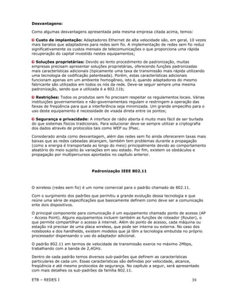 Desvantagens:

Como algumas desvantagens apresentada pela mesma empresa citada acima, temos:

   Custo de implantação: Adaptadores Ethernet de alta velocidade são, em geral, 10 vezes
mais baratos que adaptadores para redes sem fio. A implementação de redes sem fio reduz
significativamente os custos mensais de telecomunicações o que proporciona uma rápida
recuperação do capital investido nestes equipamentos;

  Soluções proprietárias: Devido ao lento procedimento de padronização, muitas
empresas precisam apresentar soluções proprietárias, oferecendo funções padronizadas
mais características adicionais (tipicamente uma taxa de transmissão mais rápida utilizando
uma tecnologia de codificação patenteada). Porém, estas características adicionais
funcionam apenas em um ambiente homogêneo, isto é, quando adaptadores do mesmo
fabricante são utilizados em todos os nós da rede. Deve-se seguir sempre uma mesma
padronização, sendo que a utilizada é a 802.11b;

   Restrições: Todos os produtos sem fio precisam respeitar os regulamentos locais. Várias
instituições governamentais e não-governamentais regulam e restringem a operação das
faixas de freqüência para que a interferência seja minimizada. Um grande empecilho para o
uso deste equipamento é necessidade de visada direta entre os pontos;

  Segurança e privacidade: A interface de rádio aberta é muito mais fácil de ser burlada
do que sistemas físicos tradicionais. Para solucionar deve-se sempre utilizar a criptografia
dos dados através de protocolos tais como WEP ou IPsec.

Considerado ainda como desvantagem, além das redes sem fio ainda oferecerem taxas mais
baixas que as redes cabeadas alcançam, também tem problemas durante a propagação
(como a energia é transportada ao longo do meio) principalmente devido ao comportamento
aleatório do meio sujeito às variações em seu estado. Por fim, existem os obstáculos e
propagação por multipercursos apontados no capítulo anterior.



                                Padronização IEEE 802.11



O wireless (redes sem fio) é um nome comercial para o padrão chamado de 802.11.

Com o surgimento dos padrões que permitiu a grande evolução dessa tecnologia e que
reúne uma série de especificações que basicamente definem como deve ser a comunicação
ente dois dispositivos.

O principal componente para comunicação é um equipamento chamado ponto de acesso (AP
- Access Point). Alguns equipamentos incluem também as funções de roteador (Router), o
que permite compartilhar o acesso à internet. Além do ponto de acesso, cada máquina ou
estação irá precisar de uma placa wireless, que pode ser interna ou externa. No caso dos
notebooks e dos handhelds, existem modelos que já têm a tecnologia embutida no próprio
processador dispensando o uso do adaptador adicional.

O padrão 802.11 em termos de velocidade de transmissão exerce no máximo 2Mbps,
trabalhando com a banda de 2,4GHz.

Dentro de cada padrão temos diversos sub-padrões que definem as características
particulares de cada um. Essas características são definidas por velocidade, alcance,
freqüência e até mesmo protocolos de segurança. No capítulo a seguir, será apresentado
com mais detalhes os sub-padrões da família 802.11.

ETB – REDES I                                                                         39
 