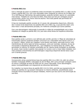 Padrão 802.11a:

Com a intenção de sanar os problemas antes encontrados nos padrões 802.11 e 802.11b foi
criado o padrão 802.11a, com uma velocidade maior chegando ao máximo de 54 Mbps (de
72 a 108 Mbps por fabricantes não padronizados), podendo também operar em velocidade
mais baixas. Trabalha em uma faixa de 5GHz, faixa essa que tem por vantagens poucos
concorrentes, porém com menor área de alcance. Para esse padrão são permitidos 64
clientes conectados por PA.

O tipo de modulação padrão consiste de 12 canais não sobrepostos disponíveis, diferente
dos 3 canais livres disponíveis nos padrões 802.11b e 802.11g, o que permite cobrir uma
área maior e mais densamente povoada, em melhores condições que outros padrões.

Com uma desvantagem relacionada à expansão é a falta de compatibilidade com a base
instalada em relação ao padrão 802.11b, pois esta utiliza faixas de freqüência diferentes.


  Padrão 802.11b:
Esse padrão sendo o primeiro a ser definido pelo comitê, permite 11 Mbps de velocidade de
transmissão máxima (podendo também comunicar-se a velocidade mais baixas como 5, 2
ou mesmo 1 Mbps), porém por trabalhar numa banda mais baixa, esta pode ocorrer mais
interferências de outros tipos de fontes quaisquer, como por exemplo, celulares, fornos de
microondas e dispositivos Bluetooth etc., que trabalham na mesma faixa de 2,4GHz. São
permitidos no máximo 32 clientes conectados por PA. Mesmo tendo limitações na utilização
de canais, hoje é ainda o padrão mais popular no mundo e com a maior base instalada, com
mais produtos e ferramentas de administração e segurança disponível devido baixo custo
com a banda gratuita.


  Padrão 802.11g:
Incorporando várias características boas dos padrões 802.11a e 802.11b, além de utilizar
também modulação OFDM e velocidade de até 54 Mbps, têm como principal vantagem sobre
os outros a utilização da faixa de 5GHz por ter menor atenuação. Como desvantagem,
possui incompatibilidade com dispositivos de diferentes fabricantes.

Por trabalhar na mesma faixa do padrão 802.11b (2,4 GHz), permite que equipamentos de
ambos os padrões (b e g) possam interoperar no mesmo ambiente, possibilitando assim
evolução menos traumática do parque instalado, mesmo que isso ocorra uma diminuição da
sua taxa.




ETB – REDES I                                                                        40
 