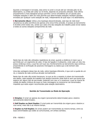 Quando a mensagem é enviada, esta entra no anel e circula até ser retirada pelo nó do
destinatário, ou então até voltar ao nó fonte, dependo do protocolo utilizado. Este último
procedimento é mais desejável porque permite o envio simultâneo de um pacote para
múltiplas estações e além do mais permite que determinadas estações recebam pacotes
enviados por qualquer outra estação de rede, independente de qual seja o nó destinatário.

  Barramento (Bus): Utiliza uma topologia descentralizada, este tipo de rede local
caracteriza-se pela ocorrência de apenas uma única linha conexão. O acesso ao barramento
é dividido entre todos nós, sendo que cada uma das estações de trabalho pode enviar dados
a todas as outras estações componentes da rede.




Neste tipo de rede são utilizados repetidores de sinal, quando a distância é maior que a
permitida por um segmento de cabo. O tipo de ligação é multiponto, onde cada um dos nós
possui endereço único, o que faz com que seu monitoramento ao barramento seja contínuo,
propendendo à verificação de possíveis mensagens ou dados que a ele tenham sido
enviados.

Uma das vantagens desse tipo de rede, sobre topologia diferente, é que com a queda de um
nó, o restante da rede continua ativada normalmente.

Neste tipo de rede não existe hierarquia, no que se diz a respeito à ordem de transmissão
dos dados, cada estação de trabalho que deseja transmitir pode fazê-lo sem que tenha que
esperar por algum tipo de permissão, podendo com isso vir a ocasionar o que se chama de
colisão de dados (mistura de duas ou mais mensagens no transcorrer da transmissão)
impedido que estes sejam reconhecidos pela estação destinatário.



                    Sentido de Transmissão ou Modo de Operação



  Simplex: O sinal vai apenas da origem (previamente determinada) para o destino
(previamente determinado).

  Half Duplex ou Semi Duplex: O sinal pode ser transmitido da origem para o destino e
vice-versa, mais não é ao mesmo tempo.

  Duplex ou Full Duplex: Os sinais podem ser transmitidos ao mesmo tempo, entre as
duas extremidades que estão se comunicando, em ambos sentidos.



ETB – REDES I                                                                        5
 