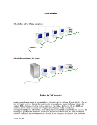 Tipos de redes




  Rede Par a Par (Rede simples):




  Rede Baseada em Servidor:




                                Órgãos de Padronização



A padronização das redes de computadores foi essencial no início da década de 80, e foi um
dos principais motivos do grande crescimento observado nas redes. Antes da criação do
modelo OSI pela (esse modelo será apresentado no modulo de Redes II), em 1982, os
sistemas eram todos baseados em soluções proprietárias e não permitiam a
interoperabilidade dos fabricantes. Este fato gerava um grande desconforto aos usuários da
tecnologia, que ficavam atrelados a soluções de um único fabricante. Se eles decidissem
comprar a solução de uma determinada marca, eram obrigados a expandir com a mesma


ETB – REDES I                                                                       6
 