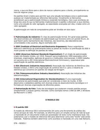 marca, o que era ótimo para o dono da marca e péssimo para o cliente, principalmente na
hora de negociar preço.

Os padrões foram criados para permitir que uma solução tecnológica única e padronizada
pudesse ser implementada por diferentes fabricantes. Inicialmente os fabricantes
acreditavam que a padronização limitava a expansão tecnológica, mas o que aconteceu ao
longo dos anos foi que os fabricantes implementavam o padrão e ofereciam a seus clientes,
como uma solução de valor agregado, as capacidades avançadas por eles, criadas como um
valor agregado.

A padronização em rede de computadores pode ser dividida em dois tipos:



  Padronização da indústria: É o tipo de padronização formal. Em geral esses padrões
são desenvolvidos por entidades de padronização que funciona como um grande fórum, do
qual fazem parte representante das indústrias, dos Governos, dos laboratórios das
universidades e dos usuários. Alguns exemplos são:

  IEEE (Institute of Electrical and Electronics Engeneers): Possui engenheiros
elétricos e eletrônicos de praticamente todos os paises do mundo e a contribuição do IEEE é
muito grande na definição de padrões de redes.

   ANSI (American National Standards Organization): É um órgão de padronização
criado nos Estados Unidos, em 1918. Possuem aproximadamente 1000 associados entre
empresas, organizações, agências de governo e instituições internacionais. A ANSI trabalha
em parceria com a IEC (International Electrotechnical Commission), responsável pela
especificação de padrões eletrônicos.

  EIA (Electronic Industries Association): Associação das Indústrias de Eletrônica (dos
Estados Unidos), o EIA é uma organização de comércio dos E.U. para a indústria de
eletrônica que concentra em padrões de relação da ferragem.

  TIA (Telecommunications Industry Association): Associação das indústrias das
telecomunicações.

   ISO (International Organization for Standardization): É uma organização
internacional de padronização que pode ser considerada a maior do mundo. A ISO
desenvolve e estabelece padrões nem diversas áreas do desenvolvimento tecnológico e é
formada por diversas organizações de diferentes países.

  Padronização de Fato: Trata das tecnologias que acabaram virando padrões porque
simplesmente o produto ganhou mercado. Como exemplos temos o SNA da IBM, o Windows
da Macrosof e o UNIX.



                                     O MODELO OSI



  O padrão OSI

O modelo de referencia OSI é extremamente útil como uma ferramenta de análise dos
vários serviços de rede. Por exemplo, se olharmos para um simples serviço de rede tal qual
a impressão de um documento criado por processador de texto numa impressora local, nós
poderíamos usar o modelo de referencia OSI para determinar como esta "tarefa" está sendo
realizada. Podemos também determinar como acontece à impressão em uma rede Netware,

ETB – REDES I                                                                        7
 