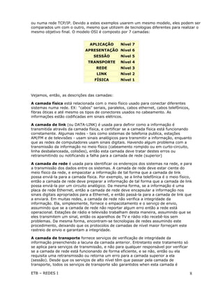 ou numa rede TCP/IP. Devido a estes exemplos usarem um mesmo modelo, eles podem ser
comparados um com o outro, mesmo que utilizem de tecnologias diferentes para realizar o
mesmo objetivo final. O modelo OSI é composto por 7 camadas:


                                APLICAÇÃO       Nível 7
                             APRESENTAÇÃO Nível 6
                                  SESSÃO        Nível 5
                               TRANSPORTE       Nível 4
                                   REDE         Nível 3
                                   LINK         Nível 2
                                  FÍSICA        Nível 1



Vejamos, então, as descrições das camadas:

A camada física está relacionada com o meio físico usado para conectar diferentes
sistemas numa rede. EX: "cabos" seriais, paralelos, cabos ethernet, cabos telefônicos,
fibras óticas e até mesmo os tipos de conectores usados no cabeamento. As
informações estão codificadas em sinais elétricos.

A camada de link (ou DATA-LINK) é usada para definir como a informação é
transmitida através da camada física, e certificar se a camada física está funcionando
corretamente. Algumas redes - tais como sistemas de telefonia publica, estações
AM/FM e de televisões - usam sinais analógicos para transmitir a informação, enquanto
que as redes de computadores usam sinais digitais. Havendo algum problema com a
transmissão da informação no meio físico (cabeamento rompido ou em curto-circuito,
linha desbalanceada, colisões), então esta camada deve tratar destes erros ou
retransmitindo ou notificando a falha para a camada de rede (superior)

A camada de rede é usada para identificar os endereços dos sistemas na rede, e para
a transmissão dos dados entre os sistemas. A camada de rede deve estar ciente do
meio físico da rede, e empacotar a informação de tal forma que a camada de link
possa enviá-la para a camada física. Por exemplo, se a linha telefônica é o meio físico,
então a camada de rede deve preparar a informação de tal forma que a camada de link
possa enviá-la por um circuito analógico. Da mesma forma, se a informação é uma
placa de rede Ethernet, então a camada de rede deve encapsular a informação nos
sinais digitais apropriados para a Ethernet, e então passá-la para a camada de link que
a enviará. Em muitas redes, a camada de rede não verifica a integridade da
informação. Ela, simplesmente, fornece o empacotamento e o serviço de envio,
assumindo que se a camada de rede não reportar algum erro então a rede está
operacional. Estações de rádio e televisão trabalham desta maneira, assumindo que se
eles transmitem um sinal, então os aparelhos de TV e rádio irão recebê-los sem
problemas. Da mesma forma, encontram-se tecnologias de redes assumindo este
procedimento, deixando que os protocolos de camadas de nível maior forneçam este
rastreio de envio e garantam a integridade.

A camada de transporte fornece serviços de verificação de integridade da
informação preenchendo a lacuna da camada anterior. Entretanto este tratamento só
se aplica para serviços de transmissão, e não para qualquer responsável por verificar
se a camada de rede está funcionando de forma eficiente, e se não, então ou ela
requisita uma retransmissão ou retorna um erro para a camada superior a ela
(sessão). Desde que os serviços de alto nível têm que passar pela camada de
transporte, todos os serviços de transporte são garantidos when esta camada é

ETB – REDES I                                                                            8
 