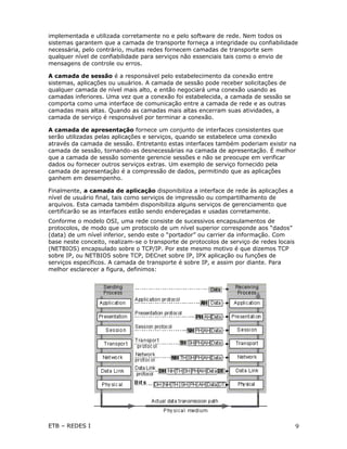 implementada e utilizada corretamente no e pelo software de rede. Nem todos os
sistemas garantem que a camada de transporte forneça a integridade ou confiabilidade
necessária, pelo contrário, muitas redes fornecem camadas de transporte sem
qualquer nível de confiabilidade para serviços não essenciais tais como o envio de
mensagens de controle ou erros.

A camada de sessão é a responsável pelo estabelecimento da conexão entre
sistemas, aplicações ou usuários. A camada de sessão pode receber solicitações de
qualquer camada de nível mais alto, e então negociará uma conexão usando as
camadas inferiores. Uma vez que a conexão foi estabelecida, a camada de sessão se
comporta como uma interface de comunicação entre a camada de rede e as outras
camadas mais altas. Quando as camadas mais altas encerram suas atividades, a
camada de serviço é responsável por terminar a conexão.

A camada de apresentação fornece um conjunto de interfaces consistentes que
serão utilizadas pelas aplicações e serviços, quando se estabelece uma conexão
através da camada de sessão. Entretanto estas interfaces também poderiam existir na
camada de sessão, tornando-as desnecessárias na camada de apresentação. É melhor
que a camada de sessão somente gerencie sessões e não se preocupe em verificar
dados ou fornecer outros serviços extras. Um exemplo de serviço fornecido pela
camada de apresentação é a compressão de dados, permitindo que as aplicações
ganhem em desempenho.

Finalmente, a camada de aplicação disponibiliza a interface de rede às aplicações a
nível de usuário final, tais como serviços de impressão ou compartilhamento de
arquivos. Esta camada também disponibiliza alguns serviços de gerenciamento que
certificarão se as interfaces estão sendo endereçadas e usadas corretamente.
Conforme o modelo OSI, uma rede consiste de sucessivos encapsulamentos de
protocolos, de modo que um protocolo de um nível superior corresponde aos “dados”
(data) de um nível inferior, sendo este o “portador” ou carrier da informação. Com
base neste conceito, realizam-se o transporte de protocolos de serviço de redes locais
(NETBIOS) encapsulado sobre o TCP/IP. Por este mesmo motivo é que dizemos TCP
sobre IP, ou NETBIOS sobre TCP, DECnet sobre IP, IPX aplicação ou funções de
serviços específicos. A camada de transporte é sobre IP, e assim por diante. Para
melhor esclarecer a figura, definimos:




ETB – REDES I                                                                            9
 