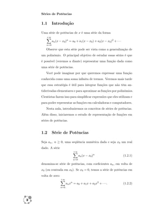 Séries de Potências 
1.1 Introdução 
Uma série de potências de x é uma série da forma 
X+1 
n=0 
an(x  x0)n = a0 + a1(x  x0) + a2(x  x0)2 +    
Observe que esta série pode ser vista como a generalização de 
um polinômio. O principal objetivo de estudar essas séries é que 
é possível (veremos a diante) representar uma função dada como 
uma série de potências. 
Você pode imaginar por que queremos expressar uma função 
conhecida como uma soma infinita de termos. Veremos mais tarde 
que essa estratégia é útil para integrar funções que não têm an-tiderivadas 
elementares e para aproximar as funções por polinômios. 
Cientistas fazem isso para simplificar expressões que eles utilizam e 
para poder representar as funções em calculadoras e computadores. 
Nesta aula, introduziremos os conceitos de séries de potências. 
Além disso, iniciaremos o estudo de representação de funções em 
séries de potências. 
1.2 Série de Potências 
Seja an; n  0, uma seqüência numérica dada e seja x0 um real 
dado. A série 
X+1 
n=0 
an(x  x0)n (1.2.1) 
denomina-se série de potências, com coeficientes an; em volta de 
x0 (ou centrada em x0). Se x0 = 0; temos a série de potências em 
volta de zero: 
X+1 
n=0 
anxn = a0 + a1x + a2x2 +   : (1.2.2) 
2 
 