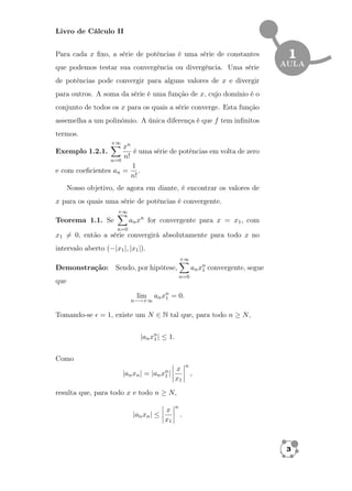 Livro de Cálculo II 
1 
AULA 
Para cada x fixo, a série de potências é uma série de constantes 
que podemos testar sua convergência ou divergência. Uma série 
de potências pode convergir para alguns valores de x e divergir 
para outros. A soma da série é uma função de x, cujo domínio é o 
conjunto de todos os x para os quais a série converge. Esta função 
assemelha a um polinômio. A única diferença é que f tem infinitos 
termos. 
X+1 
Exemplo 1.2.1. 
n=0 
xn 
n! 
é uma série de potências em volta de zero 
e com coeficientes an = 
1 
n! : 
Nosso objetivo, de agora em diante, é encontrar os valores de 
x para os quais uma série de potências é convergente. 
Teorema 1.1. Se 
X+1 
n=0 
anxn for convergente para x = x1; com 
x16= 0, então a série convergirá absolutamente para todo x no 
intervalo aberto (jx1j; jx1j): 
Demonstração: Sendo, por hipótese, 
X+1 
n=0 
anxn1 
convergente, segue 
que 
lim 
n!+1 
anxn1 
= 0: 
Tomando-se  = 1; existe um N 2 N tal que, para todo n  N, 
janxn1j  1: 
Como 
janxnj = janxn1 
j 
 