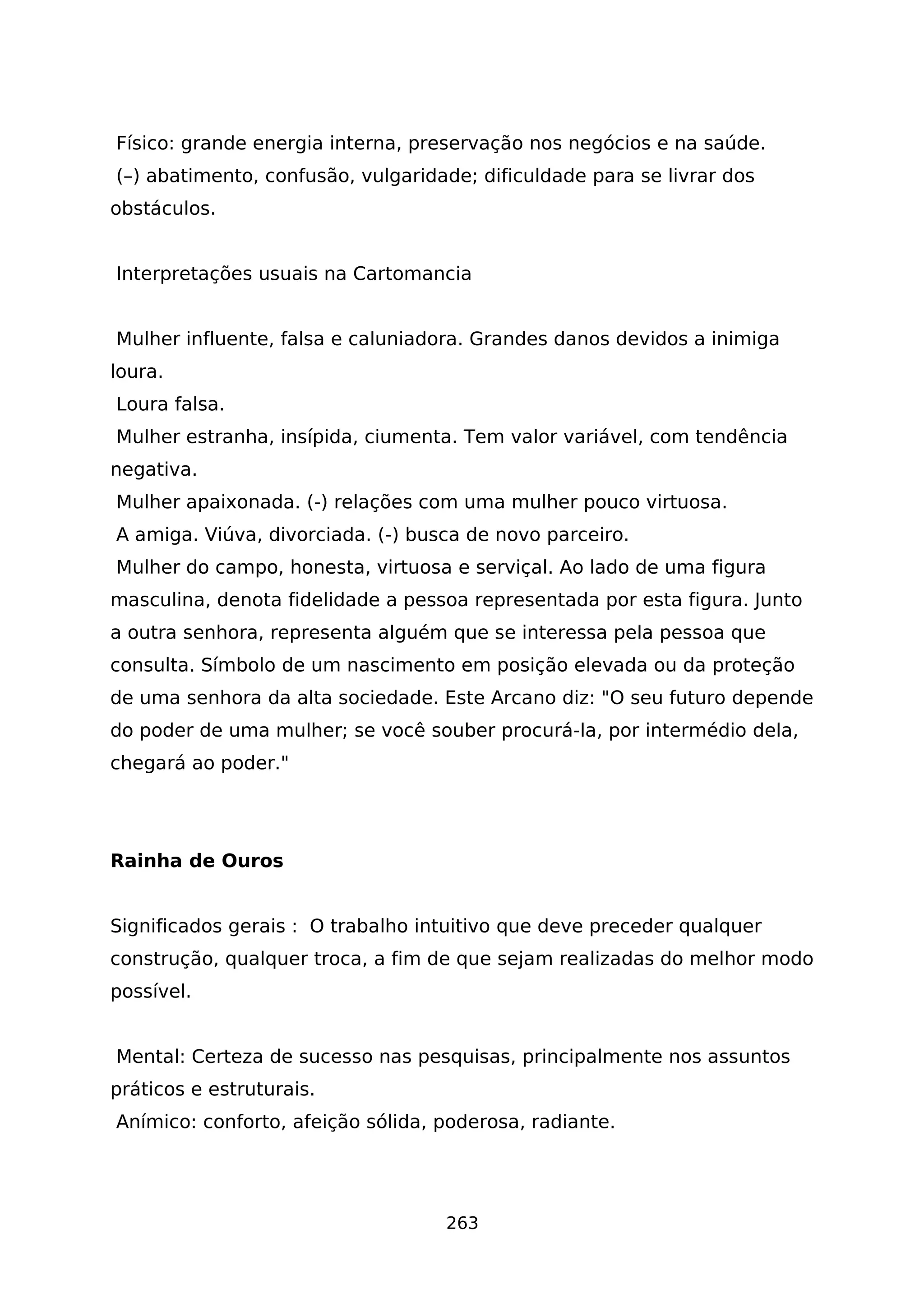Físico: grande energia interna, preservação nos negócios e na saúde.
(–) abatimento, confusão, vulgaridade; dificuldade para se livrar dos
obstáculos.
Interpretações usuais na Cartomancia
Mulher influente, falsa e caluniadora. Grandes danos devidos a inimiga
loura.
Loura falsa.
Mulher estranha, insípida, ciumenta. Tem valor variável, com tendência
negativa.
Mulher apaixonada. (-) relações com uma mulher pouco virtuosa.
A amiga. Viúva, divorciada. (-) busca de novo parceiro.
Mulher do campo, honesta, virtuosa e serviçal. Ao lado de uma figura
masculina, denota fidelidade a pessoa representada por esta figura. Junto
a outra senhora, representa alguém que se interessa pela pessoa que
consulta. Símbolo de um nascimento em posição elevada ou da proteção
de uma senhora da alta sociedade. Este Arcano diz: "O seu futuro depende
do poder de uma mulher; se você souber procurá-la, por intermédio dela,
chegará ao poder."
Rainha de Ouros
Significados gerais : O trabalho intuitivo que deve preceder qualquer
construção, qualquer troca, a fim de que sejam realizadas do melhor modo
possível.
Mental: Certeza de sucesso nas pesquisas, principalmente nos assuntos
práticos e estruturais.
Anímico: conforto, afeição sólida, poderosa, radiante.
263
 