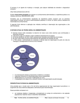 ____________________________________________________________________________________________________________
TGA - TEORIA GERAL DA ADMINISTRAÇÃO Prof.: Cláudio de Almeida Fernandes 10
O primeiro é um agente de mudança e inovação, pois adquire habilidade de entender e diagnosticar
situações.”
(http://www.professorcezar.adm.br)
Existem duas fontes principais que originam os conhecimentos administrativos: a experiência prática e os
métodos científicos. (MAXIMILIANO, 2000)
Considera que os conhecimentos resultantes da experiência prática surgiram com as primeiras
organizações humanas, de onde os administradores passaram a formar um acervo teórico resultante da
transmissão de conhecimentos.
A segunda fonte refere-se a aplicação dos métodos científicos à observação das organizações e dos
administradores.
O ESTADO ATUAL DA TEORIA GERAL DA ADMINISTRAÇÃO
diversas teorias serão estudadas no decorrer do nosso curso onde veremos suas contribuições e
diferentes enfoques.
cada teoria surgiu em resposta a algum problema empresarial da sua época.
as teorias atenderam de certo modo e apresentaram soluções aos problemas encontrados.
de certo modo todas as teorias administrativas são aplicáveis às situações de hoje.
a TGA estuda a administração de empresas e demais tipos de organização do ponto de vista da
interação e interdependência entre as cinco variáveis:
O comportamento desses componentes é sistêmico e complexo.
Cada qual influencia e é influenciado pelos outros componentes.
Modificações em um provocam modificações em outro.
A adequação entre essas cinco variáveis constitui o principal desafio da administração.
PERSPECTIVAS FUTURAS DA ADMINISTRAÇÃO
Uma previsão que o mundo verá o fim da forma organizacional de hoje (organização burocrática) e o
surgimento de novos sistemas adequados à demanda da pós-industrialização.
Essas previsões se baseiam em:
• as mudanças rápidas e inesperadas, principalmente no campo do conhecimento e da explosão
populacional, impondo novas e crescentes necessidades.
 