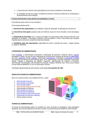 ____________________________________________________________________________________________________________
TGA - TEORIA GERAL DA ADMINISTRAÇÃO Prof.: Cláudio de Almeida Fernandes 11
• o crescimento em tamanho das organizações que se tornam complexas e internacionais.
• as atividades de hoje que exigem competência diversas envolvendo problemas de coordenação e
acompanhamento das mudanças.
A tarefa administrativa nessa década será desafiadora e incerta.
Os problemas serão cada vez mais complexos.
Os principais desafios serão:
1. crescimento das organizações, que ampliarão o leque de operações, de aplicação de recursos etc.
2. concorrência mais aguda: produtos cada vez melhores, busca de novos mercados, novas tecnologias,
etc.
3. sofisticação da tecnologia: com o avanço tecnológico as organizações estão internacionalizando suas
operações e atividades. a tecnologia introduzira novos processos e novos instrumentos que causarão
impactos sobre a estrutura e comportamentos das empresas.
4. visibilidade maior das organizações: capacidade de chamar a atenção dos outros – imagem positiva
ou negativa. (BENNIS)
A PROFISSÃO DE ADMINISTRAÇÃO
Como profissão, a administração compreende a elaboração de pareceres, relatórios, planos, projetos,
arbitragens e laudos, em que se exija a aplicação de conhecimentos inerentes às técnicas de organização,
tais como: pesquisas, estudos, análises, interpretação, planejamento, implantação, coordenação e controle
dos trabalhos nos campos de administração geral, como: administração e seleção de pessoal, organização,
análise, métodos e programas de trabalho, orçamento, administração de material e financeira,
administração mercadológica, administração de produção, relações industriais, bem como outros campos
em que estes de desdobrem ou com os quais sejam conexos.
A profissão regulamentada de administrador existe desde 9 de setembro de 1965.
ÁREAS DE ATUAÇÃO DA ADMINISTRAÇÃO
Atuam em diversas áreas e seus desdobramentos, a saber:
• Administração financeira
• Administração da produção
• Administração pública
• Administração Sistema de Informação
• Administração de Materiais
• Administração de Logística
• Administração de Marketing
• Administração de Recursos humanos
• Organização de Sistemas e Métodos
• Outros campos conexos
TEORIAS DA ADMINISTRAÇÃO
As teorias da administração podem ser divididas em várias correntes ou abordagens. Cada abordagem
representa uma maneira específica de encarar a tarefa e as características do trabalho de administração.
 