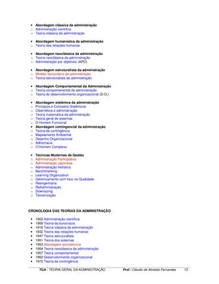 ____________________________________________________________________________________________________________
TGA - TEORIA GERAL DA ADMINISTRAÇÃO Prof.: Cláudio de Almeida Fernandes 12
• Abordagem clássica da administração
o Administração científica
o Teoria clássica da administração
• Abordagem humanística da administração
o Teoria das relações humanas
• Abordagem neoclássica da administração
o Teoria neoclássica da administração
o Administração por objetivos (APO)
• Abordagem estruturalista da administração
o Modelo burocrático da administração
o Teoria estruturalista da administração
• Abordagem Comportamental da Administração
o Teoria comportamental da administração
o Teoria do desenvolvimento organizacional (D.O.)
• Abordagem sistêmica da administração
o Principios e Conceitos Sistêmicos
o Cibernética e administração
o Teoria matemática da administração
o Teoria geral de sistemas
o O Homem Funcional
• Abordagem contingencial da administração
o Teoria da contingência
o Mapeamento Ambiental
o Desenho Organizacional
o Adhocracia
o O Homem Complexo
• Técnicas Modernas de Gestão
o Administração Participativa
o Administração Japonesa
o Administração Holística
o Benchmarking
o Learning Organization
o Gerenciamento com foco na Qualidade
o Reengenharia
o ReAdministração
o Downsizing
o Terceirização
CRONOLOGIA DAS TEORIAS DA ADMINISTRAÇÃO
• 1903 Administração científica
• 1909 Teoria da burocracia
• 1916 Teoria clássica da administração
• 1932 Teoria das relações humanas
• 1947 Teoria estruturalista
• 1951 Teoria dos sistemas
• 1953 Abordagem sociotécnica
• 1954 Teoria neoclássica da administração
• 1957 Teoria comportamental
• 1962 Desenvolvimento organizacional
• 1972 Teoria da contingência
 