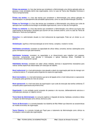 ____________________________________________________________________________________________________________
TGA - TEORIA GERAL DA ADMINISTRAÇÃO Prof.: Cláudio de Almeida Fernandes 14
Ênfase nas pessoas: é o foco das teorias que consideram a Administração uma ciência aplicada sobre as
pessoas e suas atividades dentro das organizações, como no caso da Teoria das Relações Humanas e
Teoria Comportamental.
Ênfase nas tarefas: é o foco das teorias que consideram a Administração uma ciência aplicada na
racionalização e no planejamento das atividades operacionais, como no caso da Administração Científica.
Ênfase na Tecnologia: é o foco das teorias que consideram a Administração uma ciência que cuida da
aplicação bem-sucedida da tecnologia na atividade organizacional, como no caso da Contingência.
Ênfase no ambiente: é o foco das teorias que consideram a Administração uma ciência que busca das
organizações às demandas e situações que ocorrem em seu contexto externo, como no caso da Teoria de
Sistemas e Teoria da Contingência.
Executivo: é o administrador situado no nível institucional da organização. Pode ser um diretor ou um
gerente
Globalização: significa a internacionalização se torne imenso, complexo, mutável e increto.
Habilidades conceituais: consistem na capacidade de utilizar idéias, conceitos, teorias e abstrações como
guias orientadores da ação administrativa.
Habilidades humanas: consistem na capacidade e no discernimento para trabalhar com pessoas,
comunicar, compreender suas atitudes e motivações e aplicar liderança eficaz. Facilidade no
relacionamento interpessoal e grupal
Habilidades técnicas: consistem em saber utilizar métodos, técnicas e equipamentos necessários para
realizar tarefas específicas relacionadas com execução do trabalho.
Nível institucional: é o nível administrativo mais elevado e aberto da organização pelo fato de interagir com
o ambiente externo. É composto pelos dirigentes de cúpula da organização.
Nível intermediário: é o nível administrativo que serve de ligação entre o nível institucional e o operacional.
É composto pelos gerentes do meio do campo.
Nível operacional: é o nível mais baixo da organização e que cuida da execução das tarefas cotidianas. É
composto pelos supervisores de primeira linha.
Organização: é uma entidade social composta de pessoas e de recursos, deliberadamente estrutura e
orientada para alcançar um objetivo comum.
Teoria Geral da Administração: é o conjunto orgânico e integrado de teorias, hipóteses, conceitos e idéias
a respeito da Administração como ciência, técnica ou arte.
Teoria da Burocracia: é a corrente baseada nos trabalhos de Max Weber que descreve as características
do modelo burocrático de organização.
Teoria Clássica: é a corrente iniciada por Fayol para o tratamento da Administração como ciência na
formatação e estruturação das organizações.
 