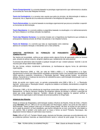 ____________________________________________________________________________________________________________
TGA - TEORIA GERAL DA ADMINISTRAÇÃO Prof.: Cláudio de Almeida Fernandes 15
Teoria Comportamental: é a corrente baseada na psicologia organizacional e que redimensiona e atualiza
os conceitos da Teoria das Relações Humanas.
Teoria da Contingência: é a corrente mais recente que parte do princípio, da Administração é relativa e
situacional, isto é, depende de circunstâncias ambientais e tecnológicas da organização.
Teoria Estruturalista: é a corrente baseada na sociologia organizacional que procura consolidar e expandir
os horizontes da Administração.
Teoria Neoclássica: é a corrente eclética e pragmática baseada na atualização e no redimensionamento
da Teoria Clássica e na ênfase colocada nos objetivos.
Teoria das Relações Humanas: é a corrente iniciada com a Experiência da Hawthorne que combatia os
pressupostos clássicas através da ênfase nas pessoas e nas relações humana.
Teoria de Sistemas: é a corrente que trata as organizações como sistemas
abertos em constante interação e intercâmbio com o meio ambiente.
ASPECTOS HISTÓRICOS DA FORMAÇÃO DO PENSAMENTO
ADMINISTRATIVO
Na história da humanidade, verifica-se que sempre existiu alguma forma de associação entre os homens
para, através do esforço conjunto, atingirem objetivos que, isoladamente não seria possível.
O processo de administrar está vinculado a qualquer situação em que existam pessoas fazendo o uso de
recursos para atingir determinado objetivo.
De tais formas, embora inicialmente rudimentares, já manifestava-se alguma forma de administrar
organizações.
Conforme Maximiano (2000, p. 126), por volta de 10000 a 8000 a. C. na Mesopotâmia e no Egito,
agrupamentos humanos que desenvolviam atividades extrativistas faziam uma transição para atividades de
cultivo agrícola e pastoreio, iniciando-se a “Revolução Agrícola”. Nesse período surgem as primeiras
aldeias, marcando-se a mudança da economia de subsistência para a administração da produção rural e a
divisão social do trabalho.
Ainda, de acordo com mesmo autor, no período compreendido entre 3000 e 500 a. C. , a “Revolução
Agrícola” evoluiu para a “Revolução Urbana”, surgindo as cidades e os Estados, demandando a criação de
práticas administrativas.
Chiavenato (1983, p.18) faz referências às magníficas construções realizadas na Antigüidade no Egito, na
Mesopotâmia, na Assíria indicaram trabalhos de dirigentes capazes de planejar e orientar a execução de
obras que ainda podemos observar. Também, através de papiros egípcios foi possível verificar a
importância da organização e administração da burocracia pública no Antigo Egito.
Influência dos filósofos.
Desde os tempos da Antigüidade a administração recebeu influência da filosofia. Antes de Cristo, o filósofo
grego Sócrates (470 a.C. 399 a.C) em sua discussão com Nicomaquis, expõe o seu ponto de vista sobre a
administração: “Sobre qualquer coisa que um homem possa presidir, ele será, se souber do que precisa e
se for capaz de provê-lo, um bom presidente, quer tenha a direção de um coro, uma família, uma cidade ou
um exército. Não é também uma tarefa punir os maus e honrar os bons? Portanto, Nicomaquis, não
desprezeis homens hábeis em administrar seus haveres...”
Platão (429 a.C 347 a.C) Também filósofo grego, discípulo de Sócrates, preocupou se profundamente com
os problemas políticos inerentes ao desenvolvimento social e cultural do povo grego. Em sua obra, A
 