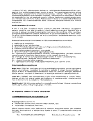 ____________________________________________________________________________________________________________
TGA - TEORIA GERAL DA ADMINISTRAÇÃO Prof.: Cláudio de Almeida Fernandes 17
Clausewitz (1780-1831), general prussiano, escreveu um Tratado sobre a Guerra e os Princípios de Guerra,
sugerindo como administrar os exércitos em períodos de guerra. Foi o grande inspirador de muitos teóricos
da Administração que posteriormente se basearam na organização e estratégia militares para adaptá-las à
organização e estratégia industriais. Clausewitz considerava a disciplina como um requisito básico para uma
boa organização. Para ele, toda organização requer um cuidadoso planejamento, no qual a decisões devem
ser cientificas e não simplesmente intuitivas. As decisões devem basear-se na probabilidade e não apenas
na necessidade lógica. O administrador deve aceitar a incerteza e planejar de maneira a poder minimizar
essa incerteza.
Influência da Revolução Industrial
A partir de 1776, com a invenção da máquina a vapor por James Watt (1736-1819) e a sua posterior
aplicação à produção, uma nova concepção do trabalho modificou completamente a estrutura social e
comercial da época, provocando profundas e rápidas mudanças de ordem econômica, política e social que,
num lapso de aproximadamente um século, foram maiores do que as mudanças havidas no milênio anterior.
É o período chamado Revolução Industrial, que se iniciou na Inglaterra e rapidamente se alastrou por todo o
mundo civilizado.
A segunda fase da revolução industrial a partir de 1860 apresenta as seguintes características:
1- a substituição do ferro pelo aço.
2- a substituição do vapor pela eletricidade.
3- o desenvolvimento de maquinaria automática e um alto grau de especialização do trabalho.
4- o crescente domínio da industria pela ciência.
5- transformações radicais nos transportes e comunicações.
6- o desenvolvimento de novas formas de organização capitalista:
6.1 – a dominação da indústria pelas inversões bancárias e instituições financeiras e de crédito, como foi o
caso da formação da United States Steel Corporation, em 1901, pela J.P. Morgan & Co.
6.2 - a formação de imensas acumulações de capital, provenientes de trustes e fusões de empresas.
6.3 – a separação entre a propriedade particular e a direção das empresas,
6.4 – o desenvolvimento das holding companies.
7 – A expansão da industrialização até a Europa Central e Oriental, e até o Extremo Oriente.
Influencia dos Economistas Liberais
Adam Smith (1723-1790), visualizava o principio da especialização dos operários em uma manufatura de
agulhas e já enfatizava a necessidade de racionalizar a produção. O principio da especialização e o
princípio da divisão do trabalho aparecem em referencias em seu livro Da Riqueza das Nações. Adam Smith
reforçou bastante a importância do planejamento e da organização dentro das funções da Administração.
James Mill (1773-1836), outro economista liberal, sugeria em seu livro Elementos de Economia Política,
publicado em 1826, uma série de medidas relacionadas com os estudos de tempos e movimentos como
meio de obter incremento da produção nas industrias da época.
David Ricardo (1772-1823) publica seu livro Princípios de Economia Política e Tributação, no qual aborda
trabalho, capital, salário, renda, produção, preços e mercados.
AS TEORIAS DA ADMINISTRAÇÃO POR ABORDAGENS
ABORDAGEM CLÁSSICA DA ADMINISTRAÇÃO
A abordagem clássica se divide em:
• Administração Científica como o americano Frederick Winslow Taylor
• Teoria Clássica com o europeu Henry Fayol.
Partiram de pontos distintos com a preocupação de aumentar a eficiência na empresa. Seus postulados
dominaram aproximadamente as quatro primeiras décadas do século XX no panorama administrativo das
organizações.
 