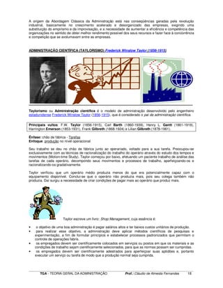 ____________________________________________________________________________________________________________
TGA - TEORIA GERAL DA ADMINISTRAÇÃO Prof.: Cláudio de Almeida Fernandes 18
A origem da Abordagem Clássica da Administração está nas conseqüências geradas pela revolução
industrial, basicamente no crescimento acelerado e desorganizado das empresas, exigindo uma
substituição do empirismo e da improvisação, e a necessidade de aumentar a eficiência e competência das
organizações no sentido de obter melhor rendimento possível dos seus recursos e fazer face à concorrência
e competição que se avolumavam entre as empresas.
ADMINISTRAÇÃO CIENTÍFICA (TAYLORISMO) Frederick Winslow Taylor (1856-1915)
Taylorismo ou Administração científica é o modelo de administração desenvolvido pelo engenheiro
estadunidense Frederick Winslow Taylor (1856-1915), que é considerado o pai da administração científica.
Principais vultos: F.W. Taylor (1856-1915), Carl Barth (1860-1939), Henry L. Gantt (1861-1919),
Harrington Emerson (1853-1931), Frank Gilbreth (1868-1924) e Lilian Gilbreth (1878-1961).
Ênfase: chão de fábrica - Tarefas
Enfoque: produção no nível operacional
Seu trabalho se deu no chão de fábrica junto ao operariado, voltado para a sua tarefa. Preocupou-se
exclusivamente com as técnicas de racionalização do trabalho do operário através do estudo dos tempos e
movimentos (Motion-time Study). Taylor começou por baixo, efetuando um paciente trabalho de análise das
tarefas de cada operário, decompondo seus movimentos e processos de trabalho, aperfeiçoando-os e
racionalizando-os gradativamente.
Taylor verificou que um operário médio produzia menos do que era potencialmente capaz com o
equipamento disponível. Conclui-se que o operário não produzia mais, pois seu colega também não
produzia. Daí surgiu a necessidade de criar condições de pagar mais ao operário que produz mais.
Taylor escreve um livro: Shop Management, cuja essência é:
• o objetivo de uma boa administração é pagar salários altos e ter baixos custos unitários de produção.
• para realizar esse objetivo, a administração deve aplicar métodos científicos de pesquisas e
experimentação, a fim de formular princípios e estabelecer processos padronizados que permitam o
controle de operações fabris.
• os empregados devem ser cientificamente colocados em serviços ou postos em que os materiais e as
condições de trabalho sejam cientificamente selecionados, para que as normas possam ser cumpridas.
• os empregados devem ser cientificamente adestrados para aperfeiçoar suas aptidões e, portanto
executar um serviço ou tarefa de modo que a produção normal seja cumprida.
 