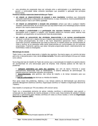 ____________________________________________________________________________________________________________
TGA - TEORIA GERAL DA ADMINISTRAÇÃO Prof.: Cláudio de Almeida Fernandes 19
• uma atmosfera de cooperação deve ser cultivada entre a administração e os trabalhadores, para
garantir a continuidade desse ambiente psicológico que possibilite a aplicação dos princípios
mencionados.
Primeiros estudos essenciais desenvolvidos por Taylor:
• em relação ao desenvolvimento de pessoal e seus resultados: acreditava que oferecendo
instruções sistemáticas e adequadas aos trabalhadores, ou seja, treinando-os, haveria possibilidade de
fazê-los produzir mais e com melhor qualidade.
• em relação ao planejamento a atuação dos processos: achava que todo e qualquer trabalho
necessita, preliminarmente, de um estudo para que seja determinada uma metodologia própria visando
sempre o seu máximo desenvolvimento.
• em relação a produtividade e à participação dos recursos humanos: estabelecida a co-
participação entre o capital e o trabalho, cujo resultado refletirá em menores custos, salários mais
elevados e, principalmente, em aumentos de níveis de produtividade.
• em relação ao autocontrole das atividades desenvolvidas e às normas procedimentais:
introduziu o controle com o objetivo de que o trabalho seja executado de acordo com uma seqüência e
um tempo pré-programados, de modo a não haver desperdício operacional. Inseriu, também, a
supervisão funcional, estabelecendo que todas as fases de um trabalho devem ser acompanhadas de
modo a verificar se as operações estão sendo desenvolvidas em conformidades com as instruções
programadas. Finalmente, apontou que estas instruções programadas devem, sistematicamente, ser
transmitidas a todos os empregados.
Metodologia do estudo
Taylor iniciou o seu estudo observando o trabalho dos operários. Sua teoria seguiu um caminho de baixo
para cima, e das partes para o todo; dando ênfase na tarefa. Para ele a administração tinha que ser tratada
como ciência.
Numa Segunda fase do trabalho de Taylor ele concluiu que a racionalização do trabalho do operário deveria
ser acompanhado de uma estruturação geral da empresa. Esta empresa padecia de três tipos de
problemas:
1- vadiagem sistemática por parte dos operários, que vem da época imemorial e quase
universalmente disseminado entre os trabalhadores. O sistema defeituoso de administração. Os
métodos empíricos ineficientes utilizados nas empresas.
2- desconhecimento, pela gerência, das rotinas de trabalho e do tempo necessário para sua
realização.
3- falta de uniformidade das técnicas ou métodos de trabalho.
Para sanar esses três problemas, idealizou o seu famoso sistema de Administração que denominou
Scientific Management (Gerência Científica, Organização Cientifica no Trabalho e Organização Racional do
Trabalho).
Este trabalho é composto por 75% de análise e 25% de bom senso.
Taylor via a necessidade premente de aplicar métodos científicos à administração, para garantir a
consecução de seus objetivos de máxima produção a mínimo custo. Essa tentativa de substituir métodos
empíricos e rudimentares pelos métodos científicos em todos os ofícios recebeu o nome de Organização
Racional do Trabalho. (ORT).
Os principais aspectos da ORT são:
 