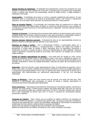 ____________________________________________________________________________________________________________
TGA - TEORIA GERAL DA ADMINISTRAÇÃO Prof.: Cláudio de Almeida Fernandes 20
Seleção Cientifica do Trabalhador – O trabalhador deve desempenhar a tarefa mais compatível com suas
aptidões. A maestria da tarefa, resultado de muito treino, é importante para o funcionário (que é valorizado)
e para a empresa (que aumenta sua produtividade). Estudo da fadiga humana: a fadiga predispõe o
trabalhador à diminuição.
Tempo-padrão – O trabalhador deve atingir no mínimo a produção estabelecida pela gerência. É muito
importante contar com parâmetros de controle da produtividade, porque o ser humano é naturalmente
preguiçoso. Se o seu salário estiver garantido, ele certamente produzirá o menos possível.
Plano de incentivo Salarial – A remuneração dos funcionários deve ser proporcional ao número de
unidades produzidas. Essa determinação se baseia no conceito do Homoeconomicus, que considera as
recompensas e sanções financeiras as mais significativas para o trabalhador. Incentivos salariais e prêmios
por produtividade
Trabalho em Conjunto – Os interesses dos funcionários (altos salários) e da administração (baixo custo de
produção) podem ser conciliados, através da busca do maior grau de eficiência e produtividade. Quando o
trabalhador produz muito, sua remuneração aumenta e a produtividade da empresa também.
Gerentes planejam, Operários executam – O planejamento deve ser de responsabilidade exclusiva da
gerência, enquanto a execução cabe aos operários e seus supervisores.
Desenhos de cargos e tarefas – Com a Administração Cientifica, a preocupação básica era a
racionalidade do trabalho do operário e, consequentemente, o desenho dos cargos mais simples e
elementares. A ênfase sobre as tarefas a serem executadas levou os engenheiros americanos a
simplificarem os cargos no sentido de obter o máximo de especialização de cada trabalhador. Desenhar
cargos é especificar o conteúdo de tarefas de uma função, como executar e as relações com os demais
cargos existentes.
Divisão do Trabalho especialização do operário – Uma tarefa deve ser dividida ao maior número
possível de subtarefas. Quanto menor e mais simples a tarefa, maior será a habilidade do operário em
desempenhá-la. Ao realizar um movimento simples repetidas vezes, o funcionário ganha velocidade na sua
atividade, aumentando o número de unidades produzidas e elevando seu salário de forma proporcional ao
seu esforço.
Supervisão – Deve ser funcional, ou seja, especializada por áreas. A função básica do supervisor, como o
próprio nome indica, é controlar o trabalho dos funcionários, verificando o número de unidades produzidas e
o cumprimento da produção padrão mínima. Aqui um operário tem vários supervisores de acordo com a
especialidade. São supervisionados por supervisores especializados, e não por uma autoridade
centralizada.
Ênfase na Eficiência – Existe uma única maneira certa de executar uma tarefa (the best way). Para
descobri-la, a administração deve empreender um estudo de tempos e métodos, decompondo os
movimentos das tarefas executadas pelos trabalhadores.
Homo economicus – Toda pessoa é profundamente influenciada por recompensas salariais, econômicas e
materiais. Em outros termos, o homem procura trabalho não porque goste dele, mas como um meio de
ganhar a vida através do salário que o trabalho proporciona. O homem é motivado a trabalhar pelo medo da
fome e pela necessidade de dinheiro para viver. O homem é motivavel por recompensas salariais,
econômicas e materiais.
Condições de Trabalho – Taylor verificou que as condições do trabalho interferiam nos resultados do
trabalho. O conforto do operário e o ambiente fisico ganham valor, não porque as pessoas merecessem,
mas porque são essenciais para o ganho de produtividade. Adequação de instrumentos e ferramentas de
trabalho para minimizar esforço e perda de tempo na execução do trabalho.
Arranjo físico das máquinas e equipamentos para racionalizar o fluxo da produção.
Melhoria do ambiente físico de trabalho, diminuição do ruído, melhor ventilação e iluminação.
 