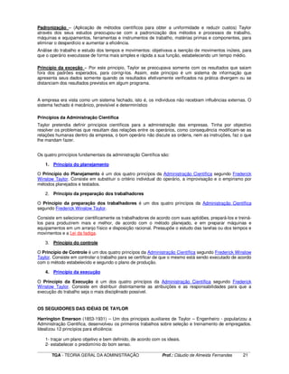 ____________________________________________________________________________________________________________
TGA - TEORIA GERAL DA ADMINISTRAÇÃO Prof.: Cláudio de Almeida Fernandes 21
Padronização – (Aplicação de métodos científicos para obter a uniformidade e reduzir custos) Taylor
através dos seus estudos preocupou-se com a padronização dos métodos e processos de trabalho,
máquinas e equipamentos, ferramentas e instrumentos de trabalho, matérias primas e componentes, para
eliminar o desperdício e aumentar a eficiência.
Análise do trabalho e estudo dos tempos e movimentos: objetivava a isenção de movimentos inúteis, para
que o operário executasse de forma mais simples e rápida a sua função, estabelecendo um tempo médio.
Princípio da exceção – Por este principio, Taylor se preocupava somente com os resultados que saiam
fora dos padrões esperados, para corrigi-los. Assim, este princípio é um sistema de informação que
apresenta seus dados somente quando os resultados efetivamente verificados na prática divergem ou se
distanciam dos resultados previstos em algum programa.
A empresa era vista como um sistema fechado, isto é, os indivíduos não recebiam influências externas. O
sistema fechado é mecânico, previsível e determinístico
Princípios da Administração Científica
Taylor pretendia definir princípios científicos para a administração das empresas. Tinha por objectivo
resolver os problemas que resultam das relações entre os operários, como consequência modificam-se as
relações humanas dentro da empresa, o bom operário não discute as ordens, nem as instruções, faz o que
lhe mandam fazer.
Os quatro princípios fundamentais da administração Científica são:
1. Princípio do planejamento
O Princípio do Planejamento é um dos quatro princípos da Administração Científica segundo Frederick
Winslow Taylor. Consiste em substituir o critério individual do operário, a improvisação e o empirismo por
métodos planejados e testados.
2. Princípio da preparação dos trabalhadores
O Princípio da preparação dos trabalhadores é um dos quatro princípos da Administração Científica
segundo Frederick Winslow Taylor.
Consiste em selecionar cientificamente os trabalhadores de acordo com suas aptidões, prepará-los e treiná-
los para produzirem mais e melhor, de acordo com o método planejado, e em preparar máquinas e
equipamentos em um arranjo físico e disposição racional. Pressupõe o estudo das tarefas ou dos tempos e
movimentos e a Lei da fadiga.
3. Princípio do controle
O Princípio de Controle é um dos quatro princípos da Administração Científica segundo Frederick Winslow
Taylor. Consiste em controlar o trabalho para se certificar de que o mesmo está sendo executado de acordo
com o método estabelecido e segundo o plano de produção.
4. Princípio da execução
O Princípio da Execução é um dos quatro princípos da Administração Científica segundo Frederick
Winslow Taylor. Consiste em distribuir distintamente as atribuições e as responsabilidades para que a
execução do trabalho seja o mais disciplinado possível.
OS SEGUIDORES DAS IDÉIAS DE TAYLOR
Harrington Emerson (1853-1931) – Um dos principais auxiliares de Taylor – Engenheiro - popularizou a
Administração Cientifica, desenvolveu os primeiros trabalhos sobre seleção e treinamento de empregados.
Idealizou 12 princípios para eficiência:
1- traçar um plano objetivo e bem definido, de acordo com os ideais.
2- estabelecer o predomínio do bom senso.
 