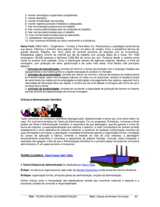 ____________________________________________________________________________________________________________
TGA - TEORIA GERAL DA ADMINISTRAÇÃO Prof.: Cláudio de Almeida Fernandes 22
3- manter orientação e supervisão competentes.
4- manter disciplina.
5- manter honestidade nos acordos.
6- manter registros precisos imediatos e adequados.
7- fixar remuneração proporcional ao trabalho.
8- fixar normas padronizadas para as condições do trabalho.
9- fixar normas padronizadas para o trabalho.
10- fixar normas padronizadas para as operações.
11- estabelecer instruções precisas.
12- fixar incentivos eficientes ao maior rendimento e à eficiência.
Henry Ford (1863-1947) – Engenheiro – Fundou a Ford Motor Co. Revolucionou a estratégia comercial da
sua época. Fabricou o primeiro carro popular, Criou um plano de vendas. Criou a assistência técnica de
grande alcance. Repartiu, em 1914, parte do controle acionário da empresa com os funcionários.
Estabeleceu salário mínimo de US5,00 por dia de trabalho com jornada diária de 8 horas. Em 1926
empregava 150.000 pessoas e fabricava 2.000.000 de carros por ano. Produzia desde a matéria prima
inicial ao produto final acabado. Criou a distribuição através de agências próprias. Idealizou a linha de
montagem, com produção em série, padronizada e de custo mais baixo. Ford Adotou três princípios
básicos:
1- princípio da intensificação: consiste em diminuir o tempo de produção com o emprego imediato dos
equipamentos e da matéria-prima e a rápida colocação do produto no mercado.
2- principio da economicidade: consiste em reduzir ao mínimo o volume do estoque da matéria-prima
em transformação. assim ford conseguiu fabricar um trator ou um automóvel, vende-lo e recebe-lo antes
do vencimento da matéria prima empregada na fabricação e do pagamento dos salários. segundo ford a
velocidade de fabricação deve ser rápida. o minério sai da mina sábado e entregue sob forma de carro
na terça feira a tarde.
3- principio de produtividade: consiste em aumentar a capacidade de produção do homem no mesmo
período através da especialização da linha de montagem.
Críticas à Administração Científica
Taylor encontrou um ambiente totalmente desorganizado, desestruturado e tentou por uma certa ordem na
casa. Foi a primeira tentativa da Teoria da Administração. Foi um progresso. Entretanto, inúmeras críticas
podem ser feitas à Administração Cientifica: o mecanismo de sua abordagem, que lhe garante o nome de
teoria da máquina, a superespecialização que robotiza o operário, a visão microscópica do homem tomado
isoladamente e como apêndice da maquina industrial, a ausência de qualquer comprovação cientifica de
suas afirmações e princípios, a abordagem incompleta envolvendo apenas a organização formal, a limitação
do campo de aplicação à fábrica, omitindo o restante da vida de uma empresa, a abordagem
eminentemente prescritiva e normativa e tipicamente de sistema fechado. Contudo, estas limitações e
restrições não apagam o fato de que a Administração Cientifica foi o primeiro passo na busca de uma teoria
administrativa. É um passo pioneiro e irreversível.
TEORIA CLÁSSICA - Henri Fayol (1841-1925)
A Teoria Clássica da Administração foi idealizada por Henri Fayol.
Ênfase: na estrutura organizacional, pela visão do Homem Econômico e pela busca da máxima eficiência.
Enfoque: organização formal, princípios gerais da administração, funções da administração.
Sofreu críticas como a manipulação dos trabalhadores através dos incentivos materiais e salariais e a
excessiva unidade de comando e responsabilidade.
 
