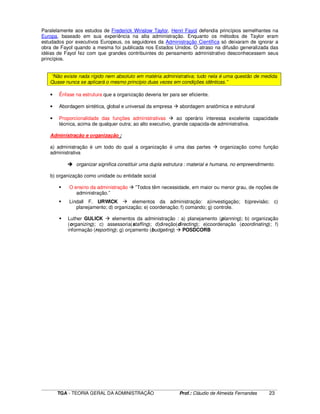 ____________________________________________________________________________________________________________
TGA - TEORIA GERAL DA ADMINISTRAÇÃO Prof.: Cláudio de Almeida Fernandes 23
Paralelamente aos estudos de Frederick Winslow Taylor, Henri Fayol defendia princípios semelhantes na
Europa, baseado em sua experiência na alta administração. Enquanto os métodos de Taylor eram
estudados por executivos Europeus, os seguidores da Administração Científica só deixaram de ignorar a
obra de Fayol quando a mesma foi publicada nos Estados Unidos. O atraso na difusão generalizada das
idéias de Fayol fez com que grandes contribuintes do pensamento administrativo desconhecessem seus
princípios.
“Não existe nada rígido nem absoluto em matéria administrativa; tudo nela é uma questão de medida.
Quase nunca se aplicará o mesmo princípio duas vezes em condições idênticas.”
• Ênfase na estrutura que a organização deveria ter para ser eficiente.
• Abordagem sintética, global e universal da empresa abordagem anatômica e estrutural
• Proporcionalidade das funções administrativas ao operário interessa excelente capacidade
técnica, acima de qualquer outra; ao alto executivo, grande capacida-de administrativa.
Administração e organização :
a) administração é um todo do qual a organização é uma das partes organização como função
administrativa
organizar significa constituir uma dupla estrutura : material e humana, no empreendimento.
b) organização como unidade ou entidade social
O ensino da administração ”Todos têm necessidade, em maior ou menor grau, de noções de
administração.”
Lindall F. URWICK elementos da administração: a)investigação; b)previsão; c)
planejamento; d) organização; e) coordenação; f) comando; g) controle.
Luther GULICK elementos da administração : a) planejamento (planning); b) organização
(organizing); c) assessoria(staffing); d)direção(directing); e)coordenação (coordinating); f)
informação (reporting); g) orçamento (budgeting) POSDCORB
 