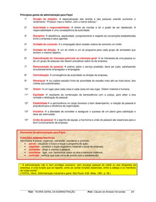 ____________________________________________________________________________________________________________
TGA - TEORIA GERAL DA ADMINISTRAÇÃO Prof.: Cláudio de Almeida Fernandes 24
Princípios gerais de administração para Fayol
1º Divisão do trabalho especialização das tarefas e das pessoas visando aumentar o
rendimento. “Produzir mais e melhor, com o menor esforço.”
2º Autoridade e responsabilidade direito de mandar e ter o poder de ser obedecido. A
responsabilidade é uma conseqüência da autoridade.
3º Disciplina obediência, assiduidade, comportamento e respeito às convenções estabelecidas
entre a empresa e seus agentes.
4º Unidade de comando o empregado deve receber ordens de somente um chefe
5º Unidade de direção um só chefe e um só programa para cada grupo de atividades que
tenham o mesmo objetivo;
6º Subordinação do interesse particular ao interesse geral os interesses de uma pessoa ou
de um grupo de pessoas não devem prevalecer sobre os da empresa.
7º Remuneração do pessoal prêmio sobre o serviço prestado; deve ser justa, satisfazendo
simultaneamente empregador e empregado.
8º Centralização convergência da autoridade na direção da empresa;
9º Hierarquia (ou cadeia escalar) linha de autoridade do escalão mais alto ao mais baixo, dos
chefes aos subordinados.
10º Ordem um lugar para cada coisa e cada coisa em seu lugar. Ordem material e humana.
11º Eqüidade resultante da combinação da benevolência com a justiça, para obter a boa
vontade e dedicação do pessoal.
12º Estabilidade a permanência no cargo favorece o bom desempenho, a rotação de pessoal é
prejudicial para a eficiência da organização.
13º Iniciativa a liberdade de conceber e assegurar o sucesso de um plano gera satisfação e
deve ser estimulada.
14º União do pessoal o espírito de equipe, a harmonia e união do pessoal são essenciais para o
bom funcionamento da empresa.
Elementos de administração para Fayol
FUNÇÕES ADMINISTRATIVAS
Administrar é prever, organizar, comandar, coordenar e controlar.
• prever : visualizar o futuro e traçar o programa de ação;
• organizar : constituir o duplo organismo material e social da empresa;
• comandar : dirigir e orientar o pessoal;
• coordenar : ligar, unir, harmonizar todos os atos e esforços coletivos;
• controlar : verificar que tudo corra de acordo com o estabelecido.
“ A administração não é nem privilégio exclusivo, nem encargo pessoal do chefe ou dos dirigentes da
empresa; é uma função que se reparte, como as outras funções essenciais, entre a cabeça e os membros
do corpo social.”
( FAYOL, Henri. Administração industrial e geral. São Paulo: Edit. Atlas, 1981, p. 26.)
 