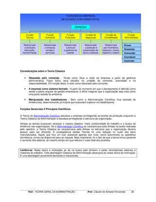 ____________________________________________________________________________________________________________
TGA - TEORIA GERAL DA ADMINISTRAÇÃO Prof.: Cláudio de Almeida Fernandes 26
FUNÇÕES DA EMPRESA
DE ACORDO COM HENRI FAYOL
Relacionada
a produção,
fabricação,
transformação
Função
Técnica
Relacionada
a compras,
vendas e
permutas
Função
Comercial
Relacionada
a procura
e gerência de
capitais
Função
Financeira
Relacionada
a proteção e
preservação de
bens e pessoas
Função de
Segurança
Relacionada
aos inventários,
balanços, custos,
registros e estatít.
Função de
Contabilidade
Função
Administrativa
EMPRESA
Considerações sobre a Teoria Clássica
• Obsessão pelo comando - Tendo como ótica a visão da empresa a partir da gerência
administrativa, Fayol focou seus estudos na unidade do comando, autoridade e na
responsabilidade. Em função disso, é visto como obcecado pelo comando.
• A empresa como sistema fechado - A partir do momento em que o planejamento é definido como
sendo a pedra angular da gestão empresarial, é difícil imaginar que a organização seja vista como
uma parte isolada do ambiente.
• Manipulação dos trabalhadores - Bem como a Administração Científica, fora tachada de
tendenciosa, desenvolvendo princípios que buscavam explorar os trabalhadores.
Funções Gerenciais X Princípios Científicos
A Teoria da Administração Científica estudava a empresa privilegiando as tarefas de produção enquanto a
Teoria Clássica da Administração a estudava privilegiando a estrutura da organização.
Ambas as teorias buscavam alcançar o mesmo objetivo: maior produtividade do trabalho e a busca da
eficiência nas organizações. Se a Administração Científica se caracterizava pela ênfase na tarefa realizada
pelo operário, a Teoria Clássica se caracterizava pela ênfase na estrutura que a organização deveria
possuir para ser eficiente. A conseqüência destas Teorias foi uma redução no custo dos bens
manufaturados. Aquilo que fora um luxo acessível apenas aos ricos, como automóveis ou aparelhos
domésticos, tornou-se disponível para as massas. Mais importante, foi o fato de que a teoria tornou possível
o aumento dos salários, ao mesmo tempo em que reduzia o custo total dos produtos.
Lembre-se: Nesta teoria a motivação se dá na busca pelo dinheiro e pelas recompensas salariais e
materiais do trabalho. Toda abordagem Clássica da Administração alicerçava-se nessa teoria da motivação.
É uma abordagem puramente tecnicista e mecanicista.
Coordenar
Prever
Organizar
Comandar
Controlar
 