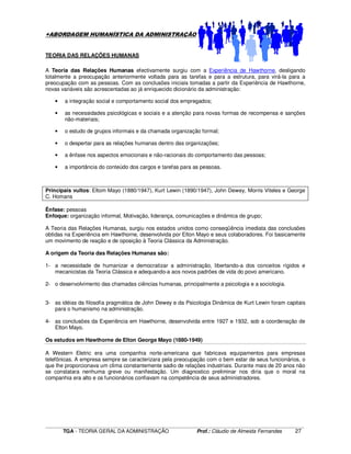 ____________________________________________________________________________________________________________
TGA - TEORIA GERAL DA ADMINISTRAÇÃO Prof.: Cláudio de Almeida Fernandes 27
+ABORDAGEM HUMANÍSTICA DA ADMINISTRAÇÃO
TEORIA DAS RELAÇÕES HUMANAS
A Teoria das Relações Humanas efectivamente surgiu com a Experiência de Hawthorne, desligando
totalmente a preocupação anteriormente voltada para as tarefas e para a estrutura, para virá-la para a
preocupação com as pessoas. Com as conclusões iniciais tomadas a partir da Experiência de Hawthorne,
novas variáveis são acrescentadas ao já enriquecido dicionário da administração:
• a integração social e comportamento social dos empregados;
• as necessidades psicológicas e sociais e a atenção para novas formas de recompensa e sanções
não-materiais;
• o estudo de grupos informais e da chamada organização formal;
• o despertar para as relações humanas dentro das organizações;
• a ênfase nos aspectos emocionais e não-racionais do comportamento das pessoas;
• a importância do conteúdo dos cargos e tarefas para as pessoas.
Principais vultos: Eltom Mayo (1880/1947), Kurt Lewin (1890/1947), John Dewey, Morris Viteles e George
C. Homans
Ênfase: pessoas
Enfoque: organização informal, Motivação, liderança, comunicações e dinâmica de grupo;
A Teoria das Relações Humanas, surgiu nos estados unidos como conseqüência imediata das conclusões
obtidas na Experiência em Hawthorne, desenvolvida por Elton Mayo e seus colaboradores. Foi basicamente
um movimento de reação e de oposição à Teoria Clássica da Administração.
A origem da Teoria das Relações Humanas são:
1- a necessidade de humanizar e democratizar a administração, libertando-a dos conceitos rígidos e
mecanicistas da Teoria Clássica e adequando-a aos novos padrões de vida do povo americano.
2- o desenvolvimento das chamadas ciências humanas, principalmente a psicologia e a sociologia.
3- as idéias da filosofia pragmática de John Dewey e da Psicologia Dinâmica de Kurt Lewin foram capitais
para o humanismo na administração.
4- as conclusões da Experiência em Hawthorne, desenvolvida entre 1927 e 1932, sob a coordenação de
Elton Mayo.
Os estudos em Hawthorne de Elton George Mayo (1880-1949)
A Western Eletric era uma companhia norte-americana que fabricava equipamentos para empresas
telefônicas. A empresa sempre se caracterizara pela preocupação com o bem estar de seus funcionários, o
que lhe proporcionava um clima constantemente sadio de relações industriais. Durante mais de 20 anos não
se constatara nenhuma greve ou manifestação. Um diagnostico preliminar nos diria que o moral na
companhia era alto e os funcionários confiavam na competência de seus administradores.
 