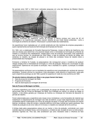 ____________________________________________________________________________________________________________
TGA - TEORIA GERAL DA ADMINISTRAÇÃO Prof.: Cláudio de Almeida Fernandes 28
No período entre 1927 e 1932 foram realizadas pesquisas em uma das fábricas da Western Electric
Company, localizada em Hawthorne, distrito de Chicago. A fabrica contava com cerca de 40 mil
empregados e as experiências realizadas visavam detectar de que modo fatores ambientais - como a
iluminação do ambiente de trabalho- influenciavam a produtividade dos trabalhadores.
As experiências foram realizadas por um comitê constituído por três membros da empresa pesquisada e
quatro representantes da Escola de Administração de Empresas de Harvard.
Em 1924, com a colaboração do Conselho Nacional de Pesquisas, iniciara na fábrica de Hawthorne uma
série de estudos para determinar uma possível relação entre a intensidade da iluminação do ambiente de
trabalho e a eficiência dos trabalhadores, medida pelos níveis de produção alcançados. Esta experiência
que se tornaria famosa, foi coordenada por Elton Mayo, e logo se estendeu ao estudo da fadiga, dos
acidentes no trabalho, da rotação de pessoal e do efeito das condições físicas de trabalho sobre a
produtividade dos empregados.
Entretanto a tentativa foi frustada, os pesquisadores não conseguiram provar a existência de qualquer
relação simples entre a intensidade de iluminação e o ritmo de produção. Reduziu-se a iluminação na sala
experimental. Esperava-se uma queda na produção, mas o resultado foi o oposto, a produção na verdade
aumentou.
Os pesquisadores verificaram que os resultados da experiência eram prejudicados por variáveis de natureza
psicológica. Tentaram eliminar ou neutralizar o fator psicológico, então estranho e impertinente, razão pela
qual a experiência prolongou-se até 1932, quando foi suspensa em razão da crise econômica de 1929.
Os estudos básicos efetuados por Mayo e seu grupo tiveram três fases:
• Sala de provas de montagem de Relés
• Programa de Entrevista
• Sala de observações da montagem de terminais
Sala de Provas de Montagem de Relés
A primeira experiência que contou com a participação da equipe de Harvard, teve inicio em 1927, e foi
denominada Sala de Provas de Montagem de Relés. Sua finalidade era realizar um estudo da fadiga no
trabalho, e dos efeitos gerados por mudanças de horários ou introdução de intervalos de descanso no
período de trabalho.
Foram selecionadas para a experiência seis moças (cinco montadoras e uma fornecedora de material) que
trabalhavam no departamento de montagem dos relés de telefone, já que neste departamento haviam sido
constatadas ligeiras modificações nos ritmos de produção de peças. A função das funcionárias era colocar
bobinas, armaduras, molas de contato e isolantes elétricos numa base mantida por quatro parafusos. Sua
medida de produção era de cinco relés em 6 minutos e o trabalho era realizado de forma contínua.
A ênfase dada pelos pesquisadores estava em se manter o ritmo de produção, controlando com maior
exatidão algumas condições físicas, como temperatura, umidade da sala, duração do sono na noite anterior,
alimentos ingeridos etc. Para isso, eles acreditavam que seria necessário isolar a influência do fator
 