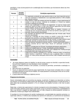 ____________________________________________________________________________________________________________
TGA - TEORIA GERAL DA ADMINISTRAÇÃO Prof.: Cláudio de Almeida Fernandes 29
psicológico, e isso só seria possível com a colaboração das funcionárias, que não deveriam alterar seu ritmo
de produção.
Período
Duração
Semanas
Condições experimentais
1 2
Foi registrada a produção de cada operária ainda no seu local original de serviço,
sem que soubessem e estabelecida a sua capacidade produtiva. 2.400 unidades
por moça por semana
2 5
Para verificar o efeito da mudança de local de trabalho, o grupo experimental foi
isolado na sala de provas, mantendo as condições e o horário de trabalho
normais e medindo-se a produção
3 8
Fez-se uma modificação no sistema de pagamento, no qual as moças eram
pagas por tarefa em grupo, ou seja, seus esforços repercutiam de forma direta
no seu trabalho. Houve um aumento de produção.
4 5
Marca o inicio da introdução de mudança direta no trabalho. Introduziu um
intervalo de cinco minutos de descanso no meio da manhã e outro igual no meio
da tarde. Houve aumento da produção.
5 4 Os intervalos de descanso foram aumentados para dez minutos cada. Houve
aumento da produção.
6 4
Deram-se 3 intervalos de cinco minutos na manhã e outros três à tarde. A
produção não aumentou, e as moças reclamavam da quebra de ritmo.
7 11
Passou-se novamente a dois intervalos de dez minutos, um pela manhã e outro
pela tarde, servindo um lanche leve em um deles. Aumento de produção.
8 7
Com as mesmas condições do período anterior, o grupo experimental passou a
trabalhar somente até às 16:30 horas. Houve um acentuado aumento de
produção.
9 4 Reduziu a jornada para as 16 horas. A produção permaneceu estacionária.
10 12 Voltou-se o trabalho para as 17 horas. A produção aumentou bastante.
11 9
Estabeleceu-se uma semana de cinco dias, com o Sábado livre. Verificou-se que
a produção diária das moças continuou a subir.
12 12
Voltou-se às mesmas condições do 3º período, tirando-se todos os benefícios
dados durante a experiência. Verificou-se que a produção diária e semanal
atingiu um índice jamais alcançado anteriormente 3.000 unidades semanais por
moça.
Conclusões
• As moças alegavam gostar de trabalhar na sala de provas, porque era divertido e supervisão branda,
lhes permitiam trabalhar com mais liberdade e menor ansiedade.
• Havia um ambiente amistoso e sem pressões, a conversa era permitida, aumentando a satisfação no
trabalho.
• Não havia temor ao supervisor
• Houve um desenvolvimento social do grupo experimental. As moças faziam amizades entre si e essas
amizades estendiam-se para fora do trabalho. As moças passaram a se preocupar umas com as outras.
Tornaram-se uma equipe.
• O grupo desenvolve liderança e objetivos comuns.
Programa de entrevistas
Seriam entrevistados todos os funcionários da empresa, anualmente. O objetivo era desvendar os motivos
que levavam os funcionários a adotar postura tão diferentes nos seus departamentos e na sala de provas. A
partir desta fase as pesquisas passaram a Ter um enfoque nas relações humanas e não mais na parte
cientifica.
Nesta fase, a maioria dos supervisores foi incluída no programa como entrevistadores. O programa foi bem
aceito tanto pelos operários quanto pelos supervisores, já que os primeiros encontravam a possibilidade de
falar o que sentiam a respeito da organização como um todo, enquanto os últimos poderiam conhecer os
problemas e anseios que afligiam seus subordinados.
O resultado do inicio do programa foi sentido imediatamente: a produtividade dos operários aumentou e a
supervisão melhorou. A melhoria dos resultados dos operários foi atribuída a um sentimento de importância
 