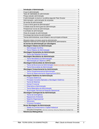 ____________________________________________________________________________________________________________
TGA - TEORIA GERAL DA ADMINISTRAÇÃO Prof.: Cláudio de Almeida Fernandes 3
Introdução à Administração 4
O que é administração 4
Tipos de habilidades do administrador 5
Porque estudar administração 6
A administração na teoria e na prática segundo Peter Drucker 7
Administração x administração de empresas 8
As tarefas da administração 9
O que é teoria geral da administração? 9
O estado atual da teoria geral da administração 10
Perspectivas futuras da administração 10
A profissão de administração 11
Áreas de atuação da administração 11
Cronologia das teorias da administração
•
12
Teorias administrativas, suas ênfases e seus principais enfoques
•
13
Glossário básico de teoria geral da administração
13
Aspectos históricos da formação do pensamento administrativo
•
15
As teorias da administração por abordagens
•
17
Abordagem Clássica da Administração 17
o Administração Científica 18
o Teoria Clássica da Administração 22
Abordagem Humanística da Administração 27
o Teoria das Relações Humanas 27
Abordagem Neoclássica da Administração 33
o Teoria Neoclássica da Administração 33
o Administração por Objetivos (APO) 45
Abordagem Estruturalista da Administração 46
o Teoria da Burocracia da Administração (Modelo burocrático de Organização) 46
o Teoria Estruturalista da Administração 52
Abordagem Comportamental da Administração 54
o Teoria Comportamental da Administração 54
o Teoria do Desenvolvimento Organizacional (D.O.) 59
Abordagem Sistêmica da Administração 64
o Principios Sistêmicos 64
o Principais Conceitos Aplicados a Abordagem Sistêmica 64
o Teoria de Sistemas 65
o Homem Funcional 69
o Cibernética e Administração 70
o Teoria Matemática da Administração 71
o As principais Técnicas de Pesquisa Operacional 72
Abordagem Contingencial da Administração 74
o Teoria da Contingência 74
o Mapeamento Ambiental 81
o Desenho Organizacional 81
o Adhocracia 81
o O Homem Complexo 82
Novas Abordagens da Administração 82
o Gestão do Conhecimento e Capital Intelectual 82
o Soluções Emergentes, Benchmark, downsizing, Outsourcing, Reengenharia, Qualidade Total 83
Referências Bibliográficas 88
 