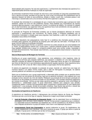 ____________________________________________________________________________________________________________
TGA - TEORIA GERAL DA ADMINISTRAÇÃO Prof.: Cláudio de Almeida Fernandes 30
desencadeado pelo programa. No caso dos supervisores, o conhecimento dos interesses dos operários foi o
responsável pelas sensíveis mudanças no modo de supervisão.
As entrevistas inicialmente tinham duração de meia hora e eram pautadas em perguntas preestabelecidas.
Com o decorrer do tempo, percebeu-se que além de muito curtas, as entrevistas não possibilitavam que os
operários falassem de todos os seus problemas, aflições e medos, a partir daí, o processo passou a ser
mais longo e caracterizado como uma conversa informal entre supervisor e operário.
O resultado das entrevistas foi a constatação de que a maioria dos funcionários agia e pensava de modo
obsessivo, apesar de nunca ter tido problemas mentais. Havia detalhes que incomodavam de maneira
excessiva algumas pessoas, o que acabava por interferir no ambiente de trabalho. Um exemplo foi relatado
por um dos funcionários: seu supervisor tinha uma aparência física muito semelhante à de seu padrasto, e
isso o fazia sentir-se pressionado frente ao homem.
A conclusão do Programa de Entrevistas constatou que os fatores psicológicos alteravam de maneira
significativa o comportamento dos funcionários. Ao mesmo tempo, o Programa possibilitou que os
funcionários mostrassem à direção quais suas angustias mais freqüentes, a partir daí, elas poderiam ser
estudadas e seus efeitos minimizados.
A principal descoberta dos pesquisadores nesta fase foi a existência dos chamados grupos informais,
formados pelos operários nos periféricos da empresa para zelar pelo seu bem-estar. A formação de um
grupo informal refletia-se na produção controlada.
Através dessa organização informal, os operários mantinham-se unidos através de uma certa lealdade ente
si. Porém, os pesquisadores notaram que, muitas vezes, o operário pretendia também ser leal à empresa.
Essa lealdade, dividida entre o grupo e a companhia poderia trazer certo conflito, tensão, inquietação e
provável descontentamento. Para estudar esse fenômeno, os pesquisadores desenvolveram a Quarta fase
da experiência.
Sala de Observações de Montagem de Terminais
Escolheu-se um grupo experimental – nove operadores, nove soldadores e dois inspetores, todos da
montagem de terminais para estações telefônicas, que passaram a trabalhar em uma sala especial com
idênticas condições de trabalho do departamento. Havia um observador dentro da sala e um entrevistador
que ficava do lado de fora e que entrevistava esporadicamente aqueles operários. Essa experiência durou
de novembro de 1931 a maio de 1932 e visava analisar a organização informal dos operários.
O sistema de pagamento era baseado na produção do grupo, havendo um salário-hora com base em
inúmeros fatores e um salário mínimo horário, para o caso de interrupções na produção. Os salários
somente poderiam ser elevados se a produção total aumentasse.
Assim que se familiarizou com o grupo experimental, o observador pôde constatar que os operários dentro
da sala usavam de uma porção de artimanhas: logo que os operários montavam o que julgavam ser a sua
produção normal, reduziam seu ritmo de trabalho. Relatavam sua produção de forma tal que a produção em
excesso de um dia pudesse ser somente acusada num dia deficitário, como também solicitavam pagamento
por excesso de produção. Verificou-se que esses operários passaram a apresentar certa uniformidade de
sentimentos e solidariedade grupal. O grupo desenvolveu métodos para assegurar suas atitudes,
considerando delator o membro que prejudicasse algum companheiro e pressionando os mais rápidos para
“estabilizarem” a sua produção, através de punições simbólicas. Essa Quarta fase permitiu o estudo das
relações entre a organização informal dos empregados e a organização formal da fábrica
Conclusões da Experiência em Hawthorne
A experiência em Hawthorne permitiu o delineamento dos princípios básicos da Escola das Relações
Humanas que veio a se formar logo em seguida. Destacamos a seguir as principais conclusões:
1- nível de Produção é Resultante da Integração Social e não da capacidade física ou fisiológica do
empregado (como afirmava a teoria clássica), mas por normas sociais e expectativas que o envolvem.
É a capacidade social do trabalhador que estabelece seu nível de competência e de eficiência. Quanto
mais integrado socialmente no grupo de trabalho, tanto maior a sua disposição de produzir.
2- comportamento Social dos Empregados se apoiam totalmente no grupo. Os trabalhadores não
reagem isoladamente como indivíduos, mas como membros do grupo. O grupo que define a quota de
produção. O grupo pune o indivíduo que sai das normas grupais.
 