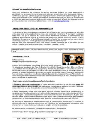 ____________________________________________________________________________________________________________
TGA - TEORIA GERAL DA ADMINISTRAÇÃO Prof.: Cláudio de Almeida Fernandes 33
Críticas à Teoria das Relações Humanas
Uma visão inadequada dos problemas de relações industriais, limitação no campo experimental e
parcialidade nas conclusões levaram gradualmente a teoria a um certo descrédito. A concepção ingénua e
romântica do operário e a ênfase exagerada nos grupos informais colaboraram rapidamente para que esta
teoria fosse repensada. O seu enfoque manipulativo e certamente demagogo não deixou de ser descoberto
e identificado pelos operários e seus sindicatos. Ao receber tantas críticas, a Teoria das Relações Humanas
precisou de atravessar uma restruturação completa a partir da Teoria Comportamental.
ABORDAGEM NEOCLÁSSICA DA ADMINISTRAÇÃO
Todas as teorias administrativas assentaram-se na Teoria Clássica, seja, como ponto de partida, seja como
crítica para tentar uma posição diferente, mas a ela relacionada intimamente. A abordagem neoclássica
nada mais é do que a redenção da Teoria Clássica devidamente atualizada e redimensionada aos
problemas administrativos atuais e ao tamanho das organizações de hoje. Em outros termos, a Teoria
Neoclássica é exatamente a Teoria Clássica colocada no figurino das empresas de hoje, dentro de um
ecletismo que aproveita a contribuição de todas as demais teorias administrativas.
Hoje em dia é moda menosprezar Taylor, mas ele foi o primeiro homem de que se tem noticia que não
aceitou o trabalho como favas contadas, mas o examinou e o estudou a fundo.
Principais vultos: Peter F. Drucker, Willian Newman, Ernest Dale, Ralph C. Davis, Louis Allen e George
Terry.
TEORIA NEOCLÁSSICA
Ênfase: estrutura
Enfoque: na prática da Administração
O termo Teoria Neoclassica, na realidade, é um tanto quanto exagerado.
Os autores aqui abordados são: Peter F. Drucker, Ernest Dale, Harold Koontz, Cyril O’Donnell, Michael
Jucius, William Newman, Ralph Davis, George Terry, Morris Hurley, Louis Allen — sem contar os autores da
escola da Administração por Objetivos — não se preocupam em se alinhar dentro de uma visão comum. Na
verdade, os autores neoclássicos não formam uma escola bem definida, mas um movimento relativamente
heterogêneo que recebe denominações como Escola Operacional ou Escola do Processo Administrativo ou
ainda Abordagem Universalista da Administração. Preferimos a denominação de teoria para enquadramento
didático e facilidade de apresentação.
As principais características básicas da Teoria Neoclássica
A Ênfase na prática da Administração - A Teoria Neoclássica caracteriza-se por uma forte ênfase nos
aspectos práticos da Administração, pelo pragmatismo e pela busca de resultados concretos e palpáveis,
muito embora não se tenha descurado dos conceitos teóricos da Administração.
A Teoria Neoclássica é quase como uma reação à enorme influência da ciência do comportamento no
campo da Administração que ocorreu em detrimento dos aspectos econômicos e concretos que envolvem
as organizações . Os neoclássicos pretendem colocar as coisas nos seus devidos lugares. E, para tanto,
retomam grande parte do material desenvolvido pela Teoria Clássica, redimensionando-o e reestruturando-o
de acordo com as circunstâncias da época atual, dando-lhe uma configuração mais ampla e flexível.
Os neoclássicos preocupam-se em estabelecer normas de comportamento administrativo. Os princípios da
Administração que os clássicos utilizam como “leis” científicas são retomados pelos neoclássicos como
critérios mais ou menos elásticos para a busca de soluções administrativas práticas.
Os administradores são essenciais a qualquer empresa dinâmica e bem-sucedida.
São homens que devem planejar, dirigir e controlar as operações do negócio
 