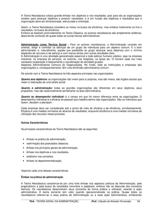 ____________________________________________________________________________________________________________
TGA - TEORIA GERAL DA ADMINISTRAÇÃO Prof.: Cláudio de Almeida Fernandes 34
A Teoria Neoclássica coloca grande ênfase nos objetivos e nos resultados, pois para ela as organizações
existem para alcançar objetivos e produzir resultados, e é em função dos objetivos e resultados que a
organização deve ser dimensionada, estruturada e orientada.
Assim, a Teoria Neoclássica considera os meios na busca da eficiência, mas enfatiza fortemente os fins e
resultados, na busca da eficiência.
Embora se baseiam profundamente na Teoria Clássica, os autores neoclássicos são amplamente ecléticos,
absorvendo conteúdo de quase todas as outras teorias administrativas
Administração como Técnica Social - Para os autores neoclássicos, a Administração consiste em
orientar, dirigir e controlar os esforços de um grupo de indivíduos para um objetivo comum. E o bom
administrador é, naturalmente, aquele que possibilita ao grupo alcançar seus objetivos com o mínimo
dispêndio de recursos e de esforço e com menos atritos com outras atividades úteis.
A Administração é uma atividade generalizada essencial a todo esforço humano coletivo, seja na empresa
industrial, na empresa de serviços, no exército, nos hospitais, na igreja etc. O homem cada vez mais
necessita cooperação é basicamente a coordenação de atividade grupais.
Aspectos Administrativos Comuns às Organizações. No fundo, toda as instituições e empresas são
organizações e, consequentemente, têm uma dimensão administrativa comum.
De acordo com a Teoria Neoclássica há três aspectos principais nas organizações:
Quanto aos objetivos: as organizações não vivem para si próprias, mas são meios, são órgãos sociais que
visam à realização de uma tarefa social.
Quanto à administração: todas as grandes organizações são diferentes em seus objetivos, seus
propósitos, mas são essencialmente semelhante na área administrativa.
Quanto ao desempenho individual: é o campo em que há menor diferença entre as organizações. O
desempenho individual é a eficácia do pessoal que trabalha dentro das organizações. São os indivíduos que
fazem, decidem e planejam.
Cada empresa deve ser considerada sob o ponto de vista de eficácia e de eficiência, simultaneamente.
Eficácia é uma medida normativa do alcance de resultados, enquanto eficiência é uma medida normativa de
utilização dos recursos nesse processo.
Outras Características
As principais características da Teoria Neoclássica são as seguintes:
• ênfase na prática da administração.
• reafirmação dos postulados clássicos.
• ênfase nos princípios gerais de administração.
• ênfase nos objetivos e nos resultados.
• ecletismo nos conceitos.
• ênfase na departamentalização.
Vejamos cada uma dessas características.
Ênfase na prática da administração
A Teoria Neoclássica caracteriza-se por uma forte ênfase nos aspectos práticos da Administração, pelo
pragmatismo e pela busca de resultados concretos e palpáveis, embora não se descuide dos conceitos
teóricos. Os neoclássicos desenvolvem seus conceitos de forma prática e utilizável, visando à ação
administrativa. A teoria somente tem valor quando operacionalizada na prática. Quase todos os
neoclássicos referem-se a essa prática da Administração ou a essa ação administrativa, enfatizando
 