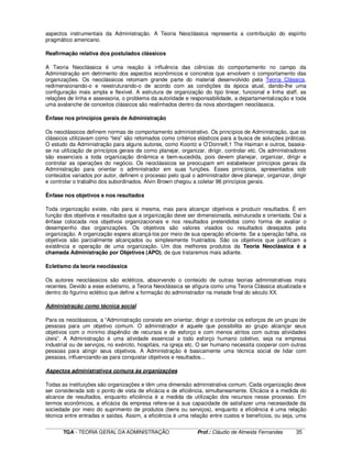 ____________________________________________________________________________________________________________
TGA - TEORIA GERAL DA ADMINISTRAÇÃO Prof.: Cláudio de Almeida Fernandes 35
aspectos instrumentais da Administração. A Teoria Neoclássica representa a contribuição do espírito
pragmático americano.
Reafirmação relativa dos postulados clássicos
A Teoria Neoclássica é uma reação à influência das ciências do comportamento no campo da
Administração em detrimento dos aspectos econômicos e concretos que envolvem o comportamento das
organizações. Os neoclássicos retomam grande parte do material desenvolvido pela Teoria Clássica,
redimensionando-o e reestruturando-o de acordo com as condições da época atual, dando-lhe uma
configuração mais ampla e flexível. A estrutura de organização do tipo linear, funcional e linha staff, as
relações de linha e assessoria, o problema da autoridade e responsabilidade, a departamentalização e toda
uma avalanche de conceitos clássicos são realinhados dentro da nova abordagem neoclássica.
Ênfase nos princípios gerais de Administração
Os neoclássicos definem normas de comportamento administrativo. Os princípios de Administração, que os
clássicos utilizavam como “leis” são retomados como critérios elásticos para a busca de soluções práticas.
O estudo da Administração para alguns autores, como Koontz e O’Donnell,1 The Haiman e outros, baseia-
se na utilização de princípios gerais de como planejar, organizar, dirigir, controlar etc. Os administradores
são essenciais a toda organização dinâmica e bem-sucedida, pois devem planejar, organizar, dirigir e
controlar as operações do negócio. Os neoclássicos se preocupam em estabelecer princípios gerais da
Administração para orientar o administrador em suas funções. Esses princípios, apresentados sob
conteúdos variados por autor, definem o processo pelo qual o administrador deve planejar, organizar, dirigir
e controlar o trabalho dos subordinados. Alvin Brown chegou a coletar 96 princípios gerais.
Ênfase nos objetivos e nos resultados
Toda organização existe, não para si mesma, mas para alcançar objetivos e produzir resultados. É em
função dos objetivos e resultados que a organização deve ser dimensionada, estruturada e orientada. Daí a
ênfase colocada nos objetivos organizacionais e nos resultados pretendidos como forma de avaliar o
desempenho das organizações. Os objetivos são valores visados ou resultados desejados pela
organização. A organização espera alcançá-los por meio de sua operação eficiente. Se a operação falha, os
objetivos são parcialmente alcançados ou simplesmente frustrados. São os objetivos que justificam a
existência e operação de uma organização. Um dos melhores produtos da Teoria Neoclássica é a
chamada Administração por Objetivos (APO), de que trataremos mais adiante.
Ecletismo da teoria neoclássica
Os autores neoclássicos são ecléticos, absorvendo o conteúdo de outras teorias administrativas mais
recentes. Devido a esse ecletismo, a Teoria Neoclássica se afigura como uma Teoria Clássica atualizada e
dentro do figurino eclético que define a formação do administrador na metade final do século XX.
Administração como técnica social
Para os neoclássicos, a “Administração consiste em orientar, dirigir e controlar os esforços de um grupo de
pessoas para um objetivo comum. O administrador é aquele que possibilita ao grupo alcançar seus
objetivos com o mínimo dispêndio de recursos e de esforço e com menos atritos com outras atividades
úteis”. A Administração é uma atividade essencial a todo esforço humano coletivo, seja na empresa
industrial ou de serviços, no exército, hospitais, na igreja etc. O ser humano necessita cooperar com outras
pessoas para atingir seus objetivos. A Administração é basicamente uma técnica social de lidar com
pessoas, influenciando-as para conquistar objetivos e resultados...
Aspectos administrativos comuns às organizações
Todas as instituições são organizações e têm uma dimensão administrativa comum. Cada organização deve
ser considerada sob o ponto de vista de eficácia e de eficiência, simultaneamente. Eficácia é a medida do
alcance de resultados, enquanto eficiência é a medida da utilização dos recursos nesse processo. Em
termos econômicos, a eficácia da empresa refere-se à sua capacidade de satisfazer uma necessidade da
sociedade por meio do suprimento de produtos (bens ou serviços), enquanto a eficiência é uma relação
técnica entre entradas e saídas. Assim, a eficiência é uma relação entre custos e benefícios, ou seja, uma
 