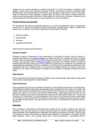 ____________________________________________________________________________________________________________
TGA - TEORIA GERAL DA ADMINISTRAÇÃO Prof.: Cláudio de Almeida Fernandes 36
relação entre os recursos aplicados e o produto final obtido: é a razão entre esforço e resultado, entre
despesa e receita, entre custo e benefício resultante. Contudo, nem sempre a eficácia e a eficiência andam
de mãos dadas. Uma empresa pode ser eficiente em suas operações e pode não ser eficaz, ou vice-versa.
Pode ser ineficiente em suas operações e, apesar disso, ser eficaz, muito embora a eficácia fosse bem
melhor quando acompanhada da eficiência. Pode também não ser eficiente nem eficaz. O ideal seria uma
empresa igualmente eficiente e eficaz, ao qual se poderia dar o nome de excelência.
Princípios básicos da organização
Os neoclássicos dão algumas pinceladas adicionais no conceito de organização formal. A organização
consiste em um conjunto de posições funcionais hierárquicas orientado para o objetivo econômico de
produzir bens ou serviços. Os princípios fundamentais da organização formal são:
• divisão do trabalho.
• especialização.
• hierarquia.
• amplitude administrativa.
Vejamos cada um desses princípios básicos.
Divisão do trabalho
O objetivo imediato e fundamental de toda organização é a produção de serviços. Para ser eficiente, a
produção deve basear-se na divisão do trabalho, que nada mais é do que a maneira pela qual um processo
complexo pode ser decomposto em uma série de pequenas tarefas que o constituem. A divisão do trabalho
começou a ser praticada a partir da Revolução Industrial, provocando uma mudança radical no conceito de
produção pela fabricação maciça por meio da máquina em substituição ao artesanato e da aplicação da
especialização do trabalhador na linha de montagem. O importante era que cada pessoa produzisse a maior
quantidade possível de unidades dentro de um padrão de qualidade, objetivo que somente poderia ser
atingido por uma relativa automatização na atividade humana baseada na repetição constante da mesma
tarefa.
Especialização
Como conseqüência do princípio da divisão do trabalho surge a especialização: cada órgão ou cargo passa
a ter funções e tarefas específicas e especializadas.
Niveis hierárquicos
Outra conseqüência do princípio da divisão do trabalho é a diversificação funcional dentro da organização.
A pluralidade de funções imposta pela especialização exige o desdobramento da função de comando, cuja
missão é dirigir todas as atividades para que elas cumpram harmoniosamente as respectivas missões. Isso
significa que, além de uma estrutura de funções especializadas, a organização precisa também de uma
estrutura hierárquica para dirigir as operações dos níveis que lhe estão subordinados. Daí o princípio da
hierarquia: o princípio escalar. Em toda organização formal existe uma hierarquia que divide a organização
em camadas ou níveis de autoridade. Na medida em que se sobe na escala hierárquica, aumenta o volume
de autoridade do administrador. Ao mesmo tempo em que diminui a necessidade de conhecimento técnico-
operacional.
Autoridade
Para os clássicos, a autoridade é conceituada como um poder formal, ou seja, o direito de dar ordens, de
comandar outros, para que executem ou deixem de executar algo, da maneira considerada, pelo possuidor
dessa autoridade, como adequada para a realização dos objetivos da empresa ou do órgão. Fayol dizia que
a “autoridade é o direito de dar ordens e o poder de exigir obediência”, conceituando-a como poder formal e
poder legitimado. Assim, como condição básica para a tarefa administrativa, a autoridade investe o
 