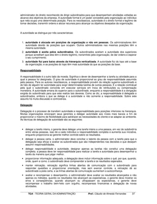 ____________________________________________________________________________________________________________
TGA - TEORIA GERAL DA ADMINISTRAÇÃO Prof.: Cláudio de Almeida Fernandes 37
administrador do direito reconhecido de dirigir subordinados para que desempenhem atividades voltadas ao
alcance dos objetivos da empresa. A autoridade formal é um poder concedido pela organização ao indivíduo
que nela ocupa uma determinada posição. Para os neoclássicos, autoridade é o direito formal e legítimo de
tomar decisões, transmitir ordens e alocar recursos para alcançar os objetivos desejados da organização.
A autoridade se distingue por três características:
1. autoridade é alocada em posições da organização e não em pessoas. Os administradores têm
autoridade devido às posições que ocupam. Outros administradores nas mesmas posições têm a
mesma autoridade.
2. autoridade é aceita pelos subordinados. Os subordinados aceitam a autoridade dos superiores
porque acreditam que eles têm o direito legítimo, transmitido pela organização, de dar ordens e esperar
o seu cumprimento.
3. autoridade flui para baixo através da hierarquia verticalizada. A autoridade flui do topo até a base
da organização, e as posições do topo têm mais autoridade do que as posições da base.
Responsabilidade
A responsabilidade é o outro lado da moeda. Significa o dever de desempenhar a tarefa ou atividade para a
qual a pessoa foi designada. O grau de autoridade é proporcional ao grau de responsabilidade assumida
pela pessoa. Para os autores neoclássicos, a responsabilidade provém da relação superior-subordinado e
do fato de alguém ter autoridade para exigir determinadas tarefas de outras pessoas. É a relação contratual
pela qual o subordinado concorda em executar serviços em troca de retribuições ou compensação
monetária. A autoridade emana do superior para o subordinado, enquanto a responsabilidade é a obrigação
exigida do subordinado para que este realize tais deveres. Como se diz, a responsabilidade é delegada a
subordinados, embora o que se delega é a autoridade e não somente a responsabilidade. Sobre este
assunto há muita discussão e controvérsia.
Delegação
Delegação é o processo de transferir autoridade e responsabilidade para posições inferiores na hierarquia.
Muitas organizações encorajam seus gerentes a delegar autoridade aos níveis mais baixos a fim de
proporcionar o máximo de flexibilidade para satisfazer as necessidades do cliente e se adaptar ao ambiente.
As técnicas de delegação de autoridade são as seguintes:
• delegar a tarefa inteira, o gerente deve delegar uma tarefa inteira a uma pessoa, em vez de subdividi-la
entre várias pessoas. isso dá a cada indivíduo a responsabilidade completa e aumenta sua iniciativa,
enquanto proporciona ao gerente melhor controle sobre os resultados.
• delegar à pessoa certa. o administrador deve conciliar o talento da pessoa com a tarefa para que a
delegação seja eficaz e avaliar os subordinados que são independentes nas decisões e que desejam
assumir responsabilidades.
• delegar responsabilidade e autoridade. designar apenas as tarefas não constitui uma delegação
completa. a pessoa deve ter responsabilidade para realizar a tarefa e autoridade para desempenhar a
tarefa da maneira que julgar melhor.
• proporcionar informação adequada. a delegação deve incluir informação sobre o quê, por que, quando,
onde, quem e como. o subordinado deve compreender a tarefa e os resultados esperados.
• manter retroação. retroação significa linhas abertas de comunicação com o subordinado para
responder questões e proporcionar orientação, mas sem exercer controle. a retroação dá ao
subordinado a pista certa, e as linhas abertas de comunicação aumentam a autoconfiança.
• avaliar e recompensar o desempenho. o administrador deve avaliar os resultados alcançados e não
apenas os métodos. quando os resultados não alcançam as expectativas, o gerente deve mostrar os
erros e conseqüências. quando alcançam ou ultrapassam as expectativas, o gerente deve
recompensar o trabalho bem-feito com orgulho, recompensas financeiras e delegação de novas
atividades.
 