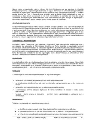 ____________________________________________________________________________________________________________
TGA - TEORIA GERAL DA ADMINISTRAÇÃO Prof.: Cláudio de Almeida Fernandes 38
Quanto maior a organização, maior o número de níveis hierárquicos de sua estrutura. A nivelação
hierárquica representa a especialização da direção, ou seja, a distribuição da autoridade e responsabilidade
nos níveis de organização. A estrutura formal é uma cadeia de níveis hierárquicos sobrepostos — a cadeia
escalar descrita por Fayol — formando uma pirâmide, tendo a direção (nível institucional) no topo, os
executores na base (nível operacional) e, no nível intermediário, as camadas do meio do campo.
Atualmente, as organizações estão reduzindo seus níveis hierárquicos para enxugar a organização e
aproximar a base do topo e fazê-la mais ágil em um mundo repleto de mudanças.
Amplitude administrativa
Em decorrência do princípio da distribuição de autoridade e responsabilidade surge o conceito de amplitude
administrativa (ou amplitude de comando ou amplitude de controle): significa o número de subordinados que
o administrador pode dirigir. Quando o administrador tem muitos subordinados, sua amplitude de comando
é grande e ampla. A amplitude média adotada pela organização determina a configuração geral de sua
estrutura organizacional. Uma amplitude média estreita com um maior número de níveis hierárquicos produz
uma estrutura alta e alongada. Ao contrário, uma amplitude média larga com poucos níveis hierárquicos
produz uma estrutura organizacional achatada e dispersada horizontalmente.
Centralização e descentralização
Enquanto a Teoria Clássica de Fayol defendia a organização linear caracterizada pela ênfase dada à
centralização da autoridade, a Administração Científica de Taylor defendia a organização funcional
caracterizada pela descentralização da autoridade. O problema da centralização versus descentralização é
um assunto amplamente discutido pela Teoria Neoclássica. A centralização e a descentralização referem-se
ao nível hierárquico no qual as decisões devem ser tomadas. Centralização significa que a autoridade para
tomar decisões está centrada no topo da organização. Com a descentralização, a autoridade de tomar
decisões é delegada aos níveis baixos da organização.
Centralização
A centralização enfatiza as relações escalares, isto é, a cadeia de comando. A organização é desenhada
dentro da premissa de que o indivíduo no topo possui a mais alta autoridade e que a autoridade dos demais
indivíduos é escalada para baixo, de acordo com sua posição relativa no organograma. A cadeia escalar —
ou cadeia de comando — está intimamente relacionada à unidade de comando.
Vantagens
A centralização foi valorizada no passado devido às seguintes vantagens:
• as decisões são tomadas por pessoas que têm visão global da empresa.
• os tomadores de decisão no topo são mais bem treinados e preparados do que os dos níveis mais
baixos.
• as decisões são mais consistentes com os objetivos empresariais globais.
• a centralização elimina esforços duplicados de vários tomadores de decisão e reduz custos
operacionais.
• funções — como compras e tesouraria — permitem maior especialização e vantagens com a
centralização.
Desvantagens
Todavia, a centralização tem suas desvantagens, como:
• as decisões tomadas na cúpula estão distanciadas dos fatos locais e das circunstâncias.
• os tomadores de decisão no topo têm pouco contato com as pessoas e situações envolvidas.
• as linhas de comunicação ao longo da cadeia escalar provocam demoras e maior custo operacional.
 