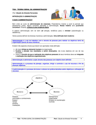 ____________________________________________________________________________________________________________
TGA - TEORIA GERAL DA ADMINISTRAÇÃO Prof.: Cláudio de Almeida Fernandes 4
TGA - TEORIA GERAL DA ADMINISTRAÇÃO
Prof. Cláudio de Almeida Fernandes
INTRODUÇÃO À ADMINISTRAÇÃO
O QUE É ADMINISTRAÇÃO?
Bem vindo ao curso de administração de empresas. Pretendemos mostrar a você no período que
passaremos juntos, alguns conceitos aplicados à administração. Nossa matéria será puramente
conceitual. Portanto, a leitura é uma exigência diária.
A palavra administração vem do latim ad (direção, tendência para) e minister (subordinação ou
obediência).
Vários autores definem de diversas maneiras a administração. Uma definição bem moderna:
Administração é o ato de trabalhar com e através de pessoas para realizar os objetivos tanto da
organização quanto de seus membros.
Existem três aspectos chaves que devem ser apontados nesta definição:
dá maior ênfase ao elemento humano na organização.
focaliza a atenção nos resultados a serem alcançados, isto é,nos objetivos em vez de nas
atividades.
incluiu o conceito de que a realização dos objetivos pessoais de seus membros deve ser integrada
à realização dos objetivos organizacionais.
Administração é administrar a ação através das pessoas com objetivo bem definido
Administração é o processo de planejar, organizar, dirigir e controlar o uso de recursos a fim de
alcançar objetivos.
A administração é o processo de tomar e colocar em prática decisões sobre objetivos e utilização de
recursos
Pessoas Planejamento
Informação e conhecimento Organização
Espaço Direção ou coordenação
Tempo Controle
Dinheiro
Instalações
 
