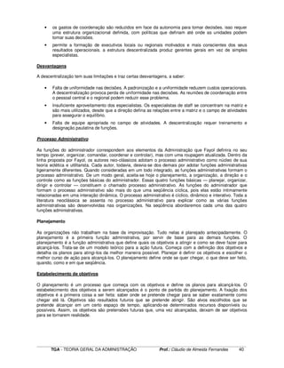 ____________________________________________________________________________________________________________
TGA - TEORIA GERAL DA ADMINISTRAÇÃO Prof.: Cláudio de Almeida Fernandes 40
• os gastos de coordenação são reduzidos em face da autonomia para tomar decisões. isso requer
uma estrutura organizacional definida, com políticas que definam até onde as unidades podem
tomar suas decisões.
• permite a formação de executivos locais ou regionais motivados e mais conscientes dos seus
resultados operacionais. a estrutura descentralizada produz gerentes gerais em vez de simples
especialistas.
Desvantagens
A descentralização tem suas limitações e traz certas desvantagens, a saber:
• Falta de uniformidade nas decisões. A padronização e a uniformidade reduzem custos operacionais.
A descentralização provoca perda de uniformidade nas decisões. As reuniões de coordenação entre
o pessoal central e o regional podem reduzir esse problema.
• Insuficiente aproveitamento dos especialistas. Os especialistas de staff se concentram na matriz e
são mais utilizados, desde que a direção defina as relações entre a matriz e o campo de atividades
para assegurar o equilíbrio.
• Falta de equipe apropriada no campo de atividades. A descentralização requer treinamento e
designação paulatina de funções.
Processo Administrativo
As funções do administrador correspondem aos elementos da Administração que Fayol definira no seu
tempo (prever, organizar, comandar, coordenar e controlar), mas com uma roupagem atualizada. Dentro da
linha proposta por Fayol, os autores neo-clássicos adotam o processo administrativo como núcleo de sua
teoria eclética e utilitarista. Cada autor, todavia, desvia-se dos demais por adotar funções administrativas
ligeiramente diferentes. Quando consideradas em um todo integrado, as funções administrativas formam o
processo administrativo. De um modo geral, aceita-se hoje o planejamento, a organização, a direção e o
controle como as funções básicas do administrador. Essas quatro funções básicas — planejar, organizar,
dirigir e controlar — constituem o chamado processo administrativo. As funções do administrador que
formam o processo administrativo são mais do que uma seqüência cíclica, pois elas estão intimamente
relacionadas em uma interação dinâmica. O processo administrativo é cíclico, dinâmico e interativo. Toda a
literatura neoclássica se assenta no processo administrativo para explicar como as várias funções
administrativas são desenvolvidas nas organizações. Na seqüência abordaremos cada uma das quatro
funções administrativas.
Planejamento
As organizações não trabalham na base da improvisação. Tudo nelas é planejado antecipadamente. O
planejamento é a primeira função administrativa, por servir de base para as demais funções. O
planejamento é a função administrativa que define quais os objetivos a atingir e como se deve fazer para
alcançá-los. Trata-se de um modelo teórico para a ação futura. Começa com a definição dos objetivos e
detalha os planos para atingi-los da melhor maneira possível. Planejar é definir os objetivos e escolher o
melhor curso de ação para alcançá-los. O planejamento define onde se quer chegar, o que deve ser feito,
quando, como e em que seqüência.
Estabelecimento de objetivos
O planejamento é um processo que começa com os objetivos e define os planos para alcançá-los. O
estabelecimento dos objetivos a serem alcançados é o ponto de partida do planejamento. A fixação dos
objetivos é a primeira coisa a ser feita: saber onde se pretende chegar para se saber exatamente como
chegar até lá. Objetivos são resultados futuros que se pretende atingir. São alvos escolhidos que se
pretende alcançar em um certo espaço de tempo, aplicando-se determinados recursos disponíveis ou
possíveis. Assim, os objetivos são pretensões futuras que, uma vez alcançadas, deixam de ser objetivos
para se tornarem realidade.
 