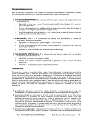 ____________________________________________________________________________________________________________
TGA - TEORIA GERAL DA ADMINISTRAÇÃO Prof.: Cláudio de Almeida Fernandes 41
Abrangência do planejamento
Além da hierarquia de objetivos, existe também uma hierarquia do planejamento. Nesse sentido, existem
três níveis distintos de planejamento: o planejamento estratégico, o tático e o operacional.
1. PLANEJAMENTO ESTRATÉGICO. É o planejamento mais amplo e abrange toda a organização. Suas
características são:
• é projetado no longo prazo e seus efeitos e conseqüências são estendidos para vários anos (em
geral, cinco) pela frente.
• envolve a empresa como uma totalidade, abrange todos os recursos e áreas de atividade, e
preocupa-se em atingir os objetivos em nível organizacional.
• é definido pela cúpula da organização (no nível institucional) e corresponde ao plano maior ao
qual todos os demais estão subordinados.
2. PLANEJAMENTO TÁTICO. É o planejamento que abrange cada departamento ou unidade da
organização. Suas características são:
• é projetado para o médio prazo, geralmente para o exercício anual.
• envolve cada departamento, abrange seus recursos específicos e preocupa-se em atingir os
objetivos departamentais.
• é definido no nível intermediário, em cada departamento da empresa.
3. PLANEJAMENTO OPERACIONAL. É o planejamento que abrange cada tarefa ou atividade
específica. Suas características são:
• é projetado para o curto prazo, para o imediato.
• envolve cada tarefa ou atividade isoladamente e preocupa-se com o alcance de metas
específicas.
• é definido no nível operacional, para cada tarefa ou atividade.
Tipos de planos
O planejamento produz um resultado imediato: o plano. O plano é o produto do planejamento e constitui o
evento intermediário entre os processos de elaboração e de implementação do planejamento. Todos os
planos têm um propósito comum: a previsão, a programação e a coordenação de uma seqüência lógica de
eventos, os quais deverão conduzir ao alcance dos objetivos que os comandam. O plano é um curso
predeterminado de ação sobre um período específico que representa uma resposta a uma antecipação ao
tempo no sentido de alcançar um objetivo formulado, O plano descreve um curso de ação para alcançar um
objetivo e proporciona respostas às questões: o quê, quando, como, onde e por quem. Existem quatro tipos
distintos de planos, que podem ser estratégicos, táticos ou operacionais, conforme seu nível de
abrangência:
1. procedimentos. são planos relacionados a métodos de trabalho ou de execução. quase sempre, os
procedimentos são planos operacionais. são representados por gráficos denominados fluxogramas.
2. orçamentos. são planos relacionados a dinheiro, receita ou despesa, dentro de um determinado
espaço de tempo. os orçamentos são planos estratégicos quando envolvem a empresa como uma
totalidade e abrangem um período longo, como é o caso do planejamento financeiro estratégico. são
planos táticos quando cobrem determinada unidade ou departamento da empresa por médio prazo,
como são os orçamentos departamentais de despesas e que envolvem o exercício anual, ou os
orçamentos anuais de despesas de propaganda etc. são planos operacionais quando a dimensão é
local e sua temporalidade é de curto prazo, como é o caso do fluxo de caixa (cash flow), dos
orçamentos de reparos ou de manutenção etc.
3. programas ou programações. são os planos relacionados a tempo. os programas se baseiam na
correlação entre duas variáveis: tempo e atividades a serem executadas. os métodos de programação
 