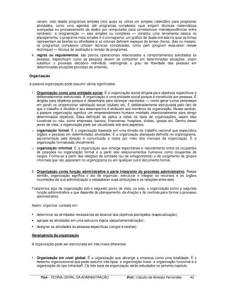 ____________________________________________________________________________________________________________
TGA - TEORIA GERAL DA ADMINISTRAÇÃO Prof.: Cláudio de Almeida Fernandes 42
variam, indo desde programas simples (nos quais se utiliza um simples calendário para programar
atividades, como uma agenda) até programas complexos (que exigem técnicas matemáticas
avançadas ou processamento de dados por computador para correlacionar interdependências entre
variáveis). a programação — seja simples ou complexa — constitui uma ferramenta básica no
planejamento. o programa mais simples é o cronograma: um gráfico de dupla entrada no qual as linhas
representam as tarefas ou atividades e as colunas definem espaços de tempo (horas, dias ou meses).
os programas complexos utilizam técnicas complicadas, como pert (program evaluation review
technique) — técnica de avaliação e revisão de programas.
4. regras ou regulamentos. são planos operacionais relacionados a comportamentos solicitados às
pessoas. especificam como as pessoas devem se comportar em determinadas situações. visam
substituir o processo decisório individual, restringindo o grau de liberdade das pessoas em
determinadas situações previstas de antemão.
Organização
A palavra organização pode assumir vários significados:
1. Organização como uma entidade social. É a organização social dirigida para objetivos específicos e
deliberadamente estruturada. A organização é uma entidade social porque é constituída por pessoas. É
dirigida para objetivos porque é desenhada para alcançar resultados — como gerar lucros (empresas
em geral) ou proporcionar satisfação social (clubes) etc. É deliberadamente estruturada pelo fato de
que o trabalho é dividido e seu desempenho é atribuído aos membros da organização. Nesse sentido,
a palavra organização significa um empreendimento humano moldado intencionalmente para atingir
determinados objetivos. Essa definição se aplica a todos os tipos de organizações, sejam elas
lucrativas ou não, como empresas, bancos, financeiras, hospitais, clubes, igrejas etc. Dentro desse
ponto de vista, a organização pode ser visualizada sob dois aspectos:
o organização formal. É a organização baseada em uma divisão de trabalho racional que especializa
órgãos e pessoas em determinadas atividades. É a organização planejada definida no organograma,
sacramentada pela direção e comunicada a todos por meio dos manuais de organização. É a
organização formalizada oficialmente.
o organização informal. É a organização que emerge espontânea e naturalmente entre os ocupantes
de posições na organização formal e a partir dos relacionamentos humanos como ocupantes de
cargos. Forma-se a partir das relações de amizade (ou de antagonismos) e do surgimento de grupos
informais que não aparecem no organograma ou em qualquer outro documento formal.
2. Organização como função administrativa e parte integrante do processo administrativo. Nesse
sentido, organização significa o ato de organizar, estruturar e integrar os recursos e os órgãos
incumbidos de sua administração e estabelecer suas atribuições e as relações entre eles.
Trataremos aqui da organização sob o segundo ponto de vista, ou seja, a organização como a segunda
função administrativa e que depende do planejamento, da direção e do controle para formar o processo
administrativo.
Assim, organizar consiste em:
• determinar as atividades necessárias ao alcance dos objetivos planejados (especialização);
• agrupar as atividades em uma estrutura lógica (departamentalização);
• designar as atividades às pessoas específicas (cargos e tarefas).
Abrangência da organização
A organização pode ser estruturada em três níveis diferentes:
1. Organização em nível global. É a organização que abrange a empresa como uma totalidade. É o
desenho organizacional que pode assumir três tipos: a organização linear, a organização funcional e a
organização do tipo linha/staff. Os três tipos de organização serão estudados no próximo capítulo.
 