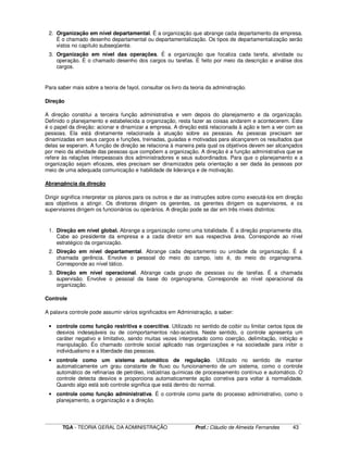 ____________________________________________________________________________________________________________
TGA - TEORIA GERAL DA ADMINISTRAÇÃO Prof.: Cláudio de Almeida Fernandes 43
2. Organização em nível departamental. É a organização que abrange cada departamento da empresa.
É o chamado desenho departamental ou departamentalização. Os tipos de departamentalização serão
vistos no capítulo subseqüente.
3. Organização em nível das operações. É a organização que focaliza cada tarefa, atividade ou
operação. É o chamado desenho dos cargos ou tarefas. É feito por meio da descrição e análise dos
cargos.
Para saber mais sobre a teoria de fayol, consultar os livro da teoria da adminstração.
Direção
A direção constitui a terceira função administrativa e vem depois do planejamento e da organização.
Definido o planejamento e estabelecida a organização, resta fazer as coisas andarem e acontecerem. Este
é o papel da direção: acionar e dinamizar a empresa. A direção está relacionada à ação e tem a ver com as
pessoas. Ela está diretamente relacionada à atuação sobre as pessoas. As pessoas precisam ser
dinamizadas em seus cargos e funções, treinadas, guiadas e motivadas para alcançarem os resultados que
delas se esperam. A função de direção se relaciona à maneira pela qual os objetivos devem ser alcançados
por meio da atividade das pessoas que compõem a organização. A direção é a função administrativa que se
refere às relações interpessoais dos administradores e seus subordinados. Para que o planejamento e a
organização sejam eficazes, eles precisam ser dinamizados pela orientação a ser dada às pessoas por
meio de uma adequada comunicação e habilidade de liderança e de motivação.
Abrangência da direção
Dirigir significa interpretar os planos para os outros e dar as instruções sobre como executá-los em direção
aos objetivos a atingir. Os diretores dirigem os gerentes, os gerentes dirigem os supervisores, e os
supervisores dirigem os funcionários ou operários. A direção pode se dar em três níveis distintos:
1. Direção em nível global. Abrange a organização como uma totalidade. É a direção propriamente dita.
Cabe ao presidente da empresa e a cada diretor em sua respectiva área. Corresponde ao nível
estratégico da organização.
2. Direção em nível departamental. Abrange cada departamento ou unidade da organização. É a
chamada gerência. Envolve o pessoal do meio do campo, isto é, do meio do organograma.
Corresponde ao nível tático.
3. Direção em nível operacional. Abrange cada grupo de pessoas ou de tarefas. É a chamada
supervisão. Envolve o pessoal da base do organograma. Corresponde ao nível operacional da
organização.
Controle
A palavra controle pode assumir vários significados em Administração, a saber:
• controle como função restritiva e coercitiva. Utilizado no sentido de coibir ou limitar certos tipos de
desvios indesejáveis ou de comportamentos não-aceitos. Neste sentido, o controle apresenta um
caráter negativo e limitativo, sendo muitas vezes interpretado como coerção, delimitação, inibição e
manipulação. Éo chamado controle social aplicado nas organizações e na sociedade para inibir o
individualismo e a liberdade das pessoas.
• controle como um sistema automático de regulação. Utilizado no sentido de manter
automaticamente um grau constante de fluxo ou funcionamento de um sistema, como o controle
automático de refinarias de petróleo, indústrias químicas de processamento contínuo e automático. O
controle detecta desvios e proporciona automaticamente ação corretiva para voltar à normalidade.
Quando algo está sob controle significa que está dentro do normal.
• controle como função administrativa. É o controle como parte do processo administrativo, como o
planejamento, a organização e a direção.
 