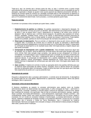 ____________________________________________________________________________________________________________
TGA - TEORIA GERAL DA ADMINISTRAÇÃO Prof.: Cláudio de Almeida Fernandes 44
Tratar-se-á, aqui, do controle sob o terceiro ponto de vista, ou seja, o controle como a quarta função
administrativa do processo administrativo. A finalidade do controle é assegurar que os resultados do que foi
planejado, organizado e dirigido se ajustem tanto quanto possível aos objetivos previamente definidos. A
essência do controle reside em verificar se a atividade controlada está ou não alcançando os objetivos ou
resultados desejados. O controle consiste fundamentalmente em um processo que guia a atividade exercida
para um fim previamente determinado. Como processo, o controle apresenta quatro fases.
Fases do controle
O controle é um processo cíclico composto por quatro fases, a saber:
1. Estabelecimento de padrões ou critérios. Os padrões representam o desempenho desejado. Os
critérios representam normas que guiam as decisões. São balizamentos que proporcionam meios para
se definir o que se deverá fazer e qual o desempenho ou resultado a ser aceito como normal ou
desejável. São os objetivos que o controle deverá assegurar. Os padrões são expressos em tempo,
dinheiro, qualidade, unidades físicas, custos ou de índices. A Administração Científica preocupou-se
em desenvolver padrões, como o tempo padrão no estudo dos tempos e movimentos. Custo padrão,
padrões de qualidade, padrões de volume de produção são exemplos de padrões ou critérios.
2. Observação do desempenho. Para se controlar um desempenho deve-se pelo menos conhecer algo
a respeito dele, O processo de controle atua no sentido de ajustar as operações a determinados
padrões previamente estabelecidos e funciona de acordo com a informação que recebe. A observação
ou verificação do desempenho ou do resultado busca obter informação precisa a respeito daquilo que
está sendo controlado.
3. Comparação do desempenho com o padrão estabelecido. Toda atividade proporciona algum tipo
de variação, erro ou desvio. Deve-se determinar os limites dentro dos quais essa variação será aceita
como normal. Nem toda variação exige correções, mas apenas as que ultrapassam os limites da
normalidade. O controle separa o que é excepcional para que a correção se concentre unicamente nas
exceções ou nos desvios. Para tanto, o desempenho deve ser comparado ao padrão para verificar
eventuais desvios. A comparação do desempenho com o padrão estabelecido é feita por meio de
gráficos, relatórios, índices, porcentagens, medidas estatísticas etc. Esses meios de apresentação
supõem técnicas à disposição do controle para que este tenha maior informação sobre aquilo a ser
controlado.
4. Ação corretiva. O objetivo do controle é manter as operações dentro dos padrões definidos para que
os objetivos sejam alcançados da melhor maneira. Variações, erros ou desvios devem ser corrigidos
para que as operações sejam normalizadas. A ação corretiva visa fazer com que aquilo que é feito seja
feito exatamente de acordo com o que se pretendia fazer.
Abrangência do controle
Enquanto o planejamento abre o processo administrativo, o controle serve de fechamento. A abrangência
do controle pode ser em nível global, departamental ou operacional, respectivamente, dentro dos planos
estratégico, tático e operacional .
Apreciação crítica da teoria Neoclássica
A literatura neoclássica se assenta no processo administrativo para explicar como as funções
administrativas devem ser desenvolvidas nas organizações. A velha concepção de Fayol — administrar é
prever, organizar, comandar, coordenar e controlar passou incólume por décadas e continua firme, apesar
das mudanças de conteúdo e de significado. Hoje se fala em processo administrativo: planejar, organizar,
dirigir e controlar. As funções administrativas — como planejamento, organização, direção e controle — são
universalmente aceitas, porém sem tantos princípios prescritivos e normativos que as tornam rígidas e
invariáveis. Em um mundo em constante mudança e transformação, o processo administrativo se mostra
flexível, maleável e adaptável às situações variadas e circunstâncias diferentes. Conclui-se que o processo
administrativo não é somente o núcleo da Teoria Neoclássica, mas o fundamento da moderna
Administração. Nenhuma concepção mais avançada conseguiu ainda deslocá-lo dessa posição privilegiada.
Além disso, quando sofrem mudanças.
 