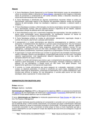 ____________________________________________________________________________________________________________
TGA - TEORIA GERAL DA ADMINISTRAÇÃO Prof.: Cláudio de Almeida Fernandes 45
Resumo
1. A Teoria Neoclássica (Escola Operacional ou do Processo Administrativo) surgiu da necessidade de
utilizar os conceitos válidos e relevantes da Teoria Clássica, expurgando-os dos exageros e distorções
típicos do pioneirismo e condensando-os com outros conceitos válidos e relevantes oferecidos por
outras teorias administrativas mais recentes.
2. A Teoria Neoclássica é identificada por algumas características marcantes: ênfase na prática da
Administração, reafirmação relativa (e não absoluta) dos postulados clássicos, ênfase nos princípios
clássicos de administração, ênfase nos resultados e objetivos e, sobretudo, o ecletismo aberto e
receptivo.......
3. A Teoria Neoclássica considera a Administração uma técnica social básica. Isso leva à necessidade de
que o administrador conheça, além dos aspectos técnicos e específicos de seu trabalho, aspectos
relacionados à direção de pessoas dentro das organizações.
4. A Teoria Neoclássica surgiu com o crescimento exagerado das organizações. Uma das questões foi o
dilema sobre centralização versus descentralização. Os neoclássicos focalizam os fatores de
descentralização e as vantagens e desvantagens da centralização.
5. A Teoria Neoclássica enfatiza as funções do administrador: planejamento, organização, direção e
controle. No conjunto, elas formam o processo administrativo.
6. O planejamento é a função administrativa que determina antecipadamente os objetivos e como
alcançá-los. O estabelecimento dos objetivos é o primeiro passo do planejamento. Há uma hierarquia
de objetivos para conciliar os objetivos simultâneos em uma organização, cobrindo objetivos
organizacionais, políticas, diretrizes, metas, programas, procedimentos, métodos e normas. Em sua
abrangência, o planejamento ocorre em três níveis: estratégico, tático e operacional. Existem quatro
tipos de planos: procedimentos, orçamentos, programas ou programações e normas ou regulamentos.
7. A organização é a função administrativa que consiste no agrupamento das atividades necessárias para
realizar o planejado. Quanto à sua abrangência, a organização pode ocorrer em três níveis: nível global
(desenho organizacional), nível departamental (desenho departamental) e nível das tarefas e
operações (desenho de cargos e tarefas).
8. A direção é a função administrativa que orienta e guia o comportamento das pessoas na direção dos
objetivos a serem alcançados. É uma atividade de comunicação, motivação e liderança e refere-se a
pessoas. Em sua abrangência, a direção ocorre em três níveis: nível global (direção), nível
departamental (gerência) e nível operacional (supervisão).
9. O controle é a função administrativa que busca assegurar se o planejado, organizado e dirigido
cumpriu os objetivos pretendidos. O controle é constituído por quatro fases: estabelecimento de
padrões, observação do desempenho, comparação do desempenho com o padrão estabelecido e ação
corretiva para eliminar os desvios. Em sua abrangência, o controle pode ocorrer em três níveis:
estratégico, tático e operacional. E muitas coisas mais
ADMINISTRAÇÃO POR OBJETIVOS (APO)
Ênfase: estrutura
Enfoque: objetivos - resultados
Administração por Objetivos (APO) ou Management by objectives (MBO) é um processo de entendimento
dos objectivos de uma organização, de maneira que a administração e funcionários desempenhem as suas
funções em função desses objetivos e que os compreendam.
O termo Administração por Objetivos foi introduzido popularmente por Peter Drucker em 1954 em seu
livro The Practice of Management.
Qualquer gestor facilmente encontra problemas em compreender e concordar com os funcionários, que é o
que se pretende atingir. A APO consiste, basicamente, num processo que requer a identificação e descrição
precisas de objetivos (a atingir) e prazos para conclusão e monitorização. Tal processo exige que o gestor e
o funcionário concordem no que o funcionário irá tentar atingir no futuro e (muito importante) que este o
aceite e desempenhe as suas funções em função dos objetivos (de outra forma se conseguirá a noção de
compromisso).
 