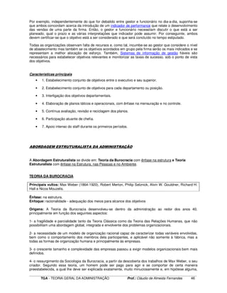 ____________________________________________________________________________________________________________
TGA - TEORIA GERAL DA ADMINISTRAÇÃO Prof.: Cláudio de Almeida Fernandes 46
Por exemplo, independentemente do que for debatido entre gestor e funcionário no dia-a-dia, suponha-se
que ambos concordam acerca da introdução de um indicador de performance que relate o desenvolvimento
das vendas de uma parte da firma. Então, o gestor e funcionário necessitam discutir o que está a ser
planeado, qual o prazo e as várias interpretações que indicador pode assumir. Por conseguinte, ambos
devem certificar-se que o objetivo está a ser considerado e que será concluído no tempo estipulado.
Todas as organizações observam falta de recursos e, como tal, incumbe-se ao gestor que considere o nível
de abastecimento mas também se os objetivos acordados em grupo pela firma serão os mais indicados e se
representam a melhor alocação de esforço. Também, Sistemas de informação de gestão fiáveis são
necessários para estabelecer objetivos relevantes e monitorizar as taxas de sucesso, sob o ponto de vista
dos objetivos.
Características principais
• 1. Estabelecimento conjunto de objetivos entre o executivo e seu superior.
• 2. Estabelecimento conjunto de objetivos para cada departamento ou posição.
• 3. Interligação dos objetivos departamentais.
• 4. Elaboração de planos táticos e operacionais, com ênfase na mensuração e no controle.
• 5. Contínua avaliação, revisão e reciclagem dos planos.
• 6. Participação atuante de chefia.
• 7. Apoio intenso do staff durante os primeiros períodos.
ABORDAGEM ESTRUTURALISTA DA ADMINISTRAÇÃO
A Abordagem Estruturalista se divide em: Teoria da Burocracia com ênfase na estrutura e Teoria
Estruturalista com ênfase na Estrutura, nas Pessoas e no Ambiente.
TEORIA DA BUROCRACIA
Principais vultos: Max Weber (1864-1920), Robert Merton, Philip Selznick, Alvin W. Gouldner, Richard H.
Hall e Nicos Mouzelis.
Ênfase: na estrutura.
Enfoque: racionalidade - adequação dos meios para alcance dos objetivos
Origens: A Teoria da Burocracia desenvolveu-se dentro da administração ao redor dos anos 40,
principalmente em função dos seguintes aspectos:
1- a fragilidade e parcialidade tanto da Teoria Clássica como da Teoria das Relações Humanas, que não
possibilitam uma abordagem global, integrada e envolvente dos problemas organizacionais.
2- a necessidade de um modelo de organização racional capaz de caracterizar todas variáveis envolvidas,
bem como o comportamento dos membros dela participantes, e aplicável não somente à fábrica, mas a
todas as formas de organização humana e principalmente às empresas.
3- o crescente tamanho e complexidade das empresas passou a exigir modelos organizacionais bem mais
definidos.
4- o ressurgimento da Sociologia da Burocracia, a partir da descoberta dos trabalhos de Max Weber, o seu
criador. Segundo essa teoria, um homem pode ser pago para agir e se comportar de certa maneira
preestabelecida, a qual lhe deve ser explicada exatamente, muito minuciosamente e, em hipótese alguma,
 